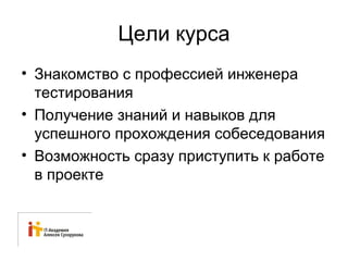 Цели курса 
• Знакомство с профессией инженера 
тестирования 
• Получение знаний и навыков для 
успешного прохождения собеседования 
• Возможность сразу приступить к работе 
в проекте 
 