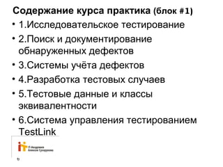 Содержание курса практика (блок #1) 
• 1.Исследовательское тестирование 
• 2.Поиск и документирование 
обнаруженных дефектов 
• 3.Системы учёта дефектов 
• 4.Разработка тестовых случаев 
• 5.Тестовые данные и классы 
эквивалентности 
• 6.Система управления тестированием 
TestLink 
6 
 