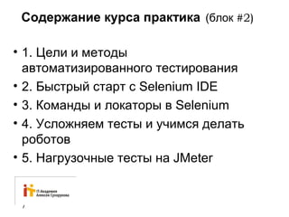 Содержание курса практика (блок #2) 
• 1. Цели и методы 
автоматизированного тестирования 
• 2. Быстрый старт с Selenium IDE 
• 3. Команды и локаторы в Selenium 
• 4. Усложняем тесты и учимся делать 
роботов 
• 5. Нагрузочные тесты на JMeter 
7 
 