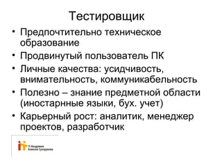 Тестировщик 
• Предпочтительно техническое 
образование 
• Продвинутый пользователь ПК 
• Личные качества: усидчивость, 
внимательность, коммуникабельность 
• Полезно – знание предметной области 
(иностарнные языки, бух. учет) 
• Карьерный рост: аналитик, менеджер 
проектов, разработчик 
 