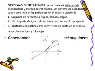 • SISTEMAS DE REFERENCIA, se definen los sistemas de 
coordenadas y marcos de referencia. Un sistema de coordenadas 
usado para indicar las posiciones en el espacio consta de: 
• 1. Un punto de referencia fijo O, llamado origen. 
• 2. Un conjunto de ejes o direcciones con una escala apropiada. 
• 3. Instrucciones sobre como identificar un punto en el espacio 
respecto al origen y a los ejes. 
• Coordenadas cartesianas o rectangulares. 
 