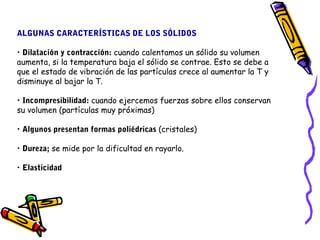 ALGUNAS CARACTERÍSTICAS DE LOS SÓLIDOS 
• Dilatación y contracción: cuando calentamos un sólido su volumen 
aumenta, si la temperatura baja el sólido se contrae. Esto se debe a 
que el estado de vibración de las partículas crece al aumentar la T y 
disminuye al bajar la T. 
• Incompresibilidad: cuando ejercemos fuerzas sobre ellos conservan 
su volumen (partículas muy próximas) 
• Algunos presentan formas poliédricas (cristales) 
• Dureza; se mide por la dificultad en rayarlo. 
• Elasticidad 
 
