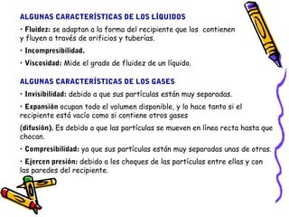 ALGUNAS CARACTERÍSTICAS DE LOS LÍQUIDOS 
• Fluidez: se adaptan a la forma del recipiente que los contienen 
y fluyen a través de orificios y tuberías. 
• Incompresibilidad. 
• Viscosidad: Mide el grado de fluidez de un líquido. 
ALGUNAS CARACTERÍSTICAS DE LOS GASES 
• Invisibilidad: debido a que sus partículas están muy separadas. 
• Expansión ocupan todo el volumen disponible, y lo hace tanto si el 
recipiente está vacío como si contiene otros gases 
(difusión). Es debido a que las partículas se mueven en línea recta hasta que 
chocan. 
• Compresibilidad: ya que sus partículas están muy separadas unas de otras. 
• Ejercen presión: debido a los choques de las partículas entre ellas y con 
las paredes del recipiente. 
 