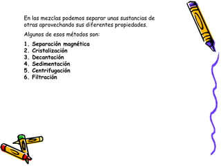 En las mezclas podemos separar unas sustancias de 
otras aprovechando sus diferentes propiedades. 
Algunos de esos métodos son: 
1. Separación magnética 
2. Cristalización 
3. Decantación 
4. Sedimentación 
5. Centrifugación 
6. Filtración 
 