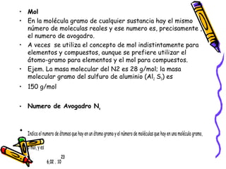 • Mol 
• En la molécula gramo de cualquier sustancia hay el mismo 
número de moleculas reales y ese numero es, precisamente , 
el numero de avogadro. 
• A veces se utiliza el concepto de mol indistintamente para 
elementos y compuestos, aunque se prefiere utilizar el 
átomo-gramo para elementos y el mol para compuestos. 
• Ejem. La masa molecular del N2 es 28 g/mol; la masa 
molecular gramo del sulfuro de aluminio (Al2 S3) es 
• 150 g/mol 
• Numero de Avogadro Na 
• Indica el numero de átomos que hay en un átomo gramo y el número de moléculas que hay en una molécula gramo, 
o mol, y es 
• 6,02 . 10 
23 
 