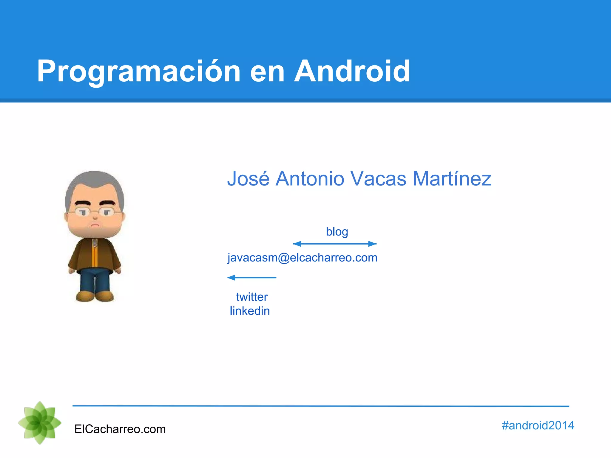 Programación en Android 
José Antonio Vacas Martínez 
blog 
javacasm@elcacharreo.com 
twitter 
linkedin 
ElCacharreo.com #android2014 
 