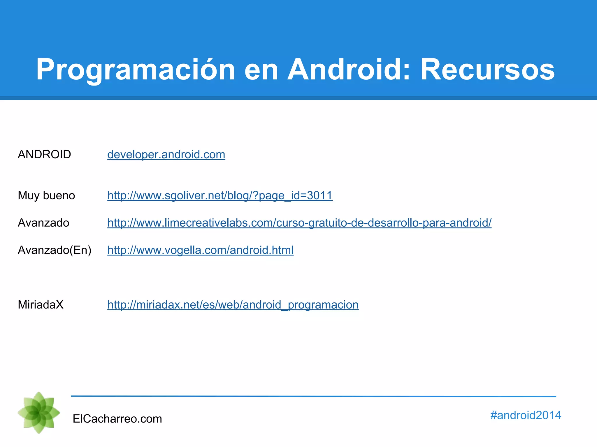 Programación en Android: Recursos 
ANDROID developer.android.com 
Muy bueno http://www.sgoliver.net/blog/?page_id=3011 
Avanzado http://www.limecreativelabs.com/curso-gratuito-de-desarrollo-para-android/ 
Avanzado(En) http://www.vogella.com/android.html 
MiriadaX http://miriadax.net/es/web/android_programacion 
ElCacharreo.com #android2014 
 
