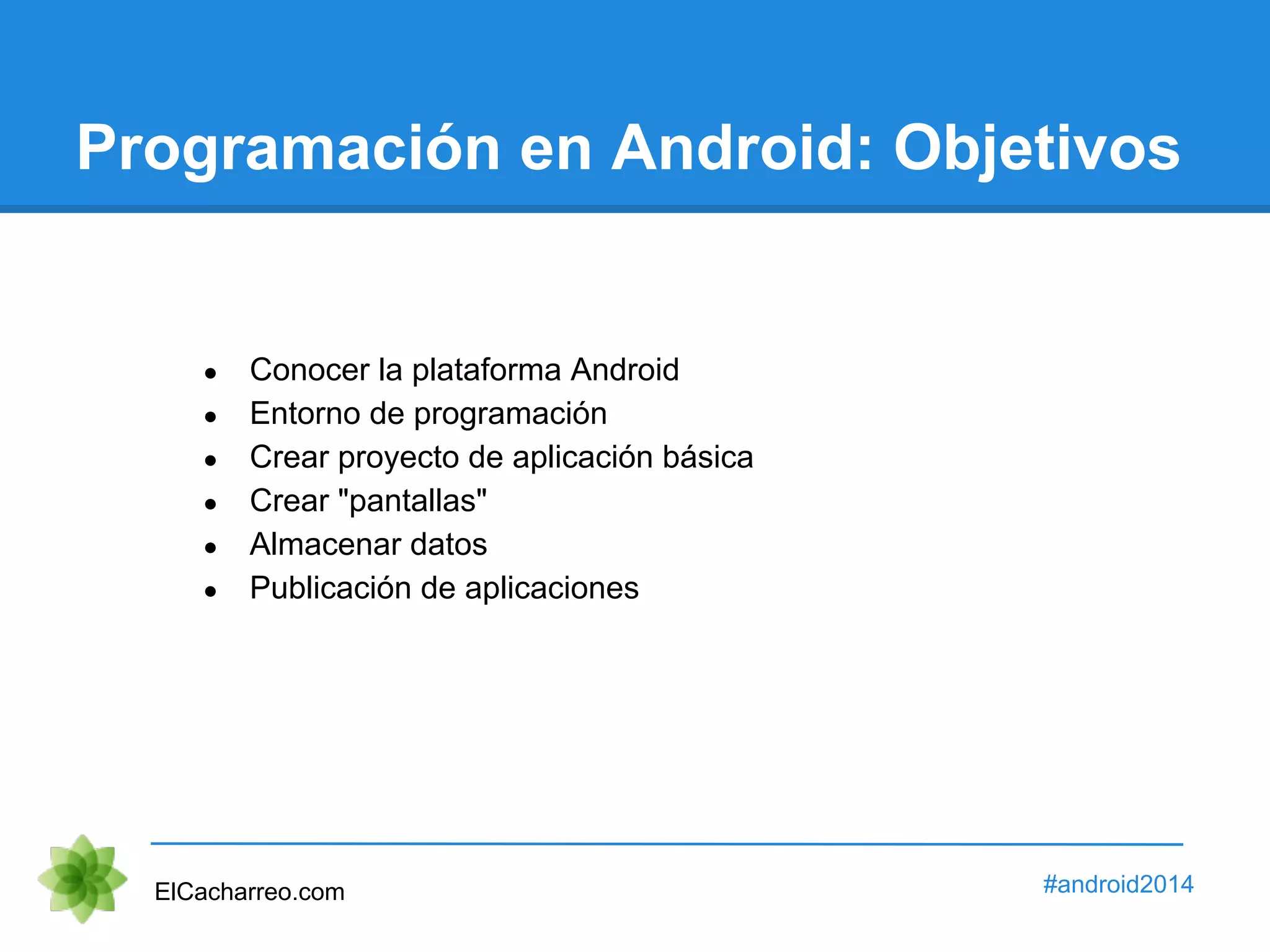 Programación en Android: Objetivos 
● Conocer la plataforma Android 
● Entorno de programación 
● Crear proyecto de aplicación básica 
● Crear "pantallas" 
● Almacenar datos 
● Publicación de aplicaciones 
ElCacharreo.com #android2014 
 