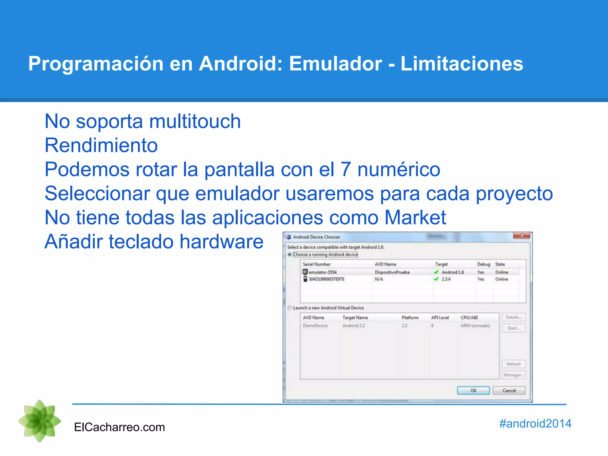 Programación en Android: Emulador - Limitaciones 
No soporta multitouch 
Rendimiento 
Podemos rotar la pantalla con el 7 numérico 
Seleccionar que emulador usaremos para cada proyecto 
No tiene todas las aplicaciones como Market 
Añadir teclado hardware 
ElCacharreo.com #android2014 
 
