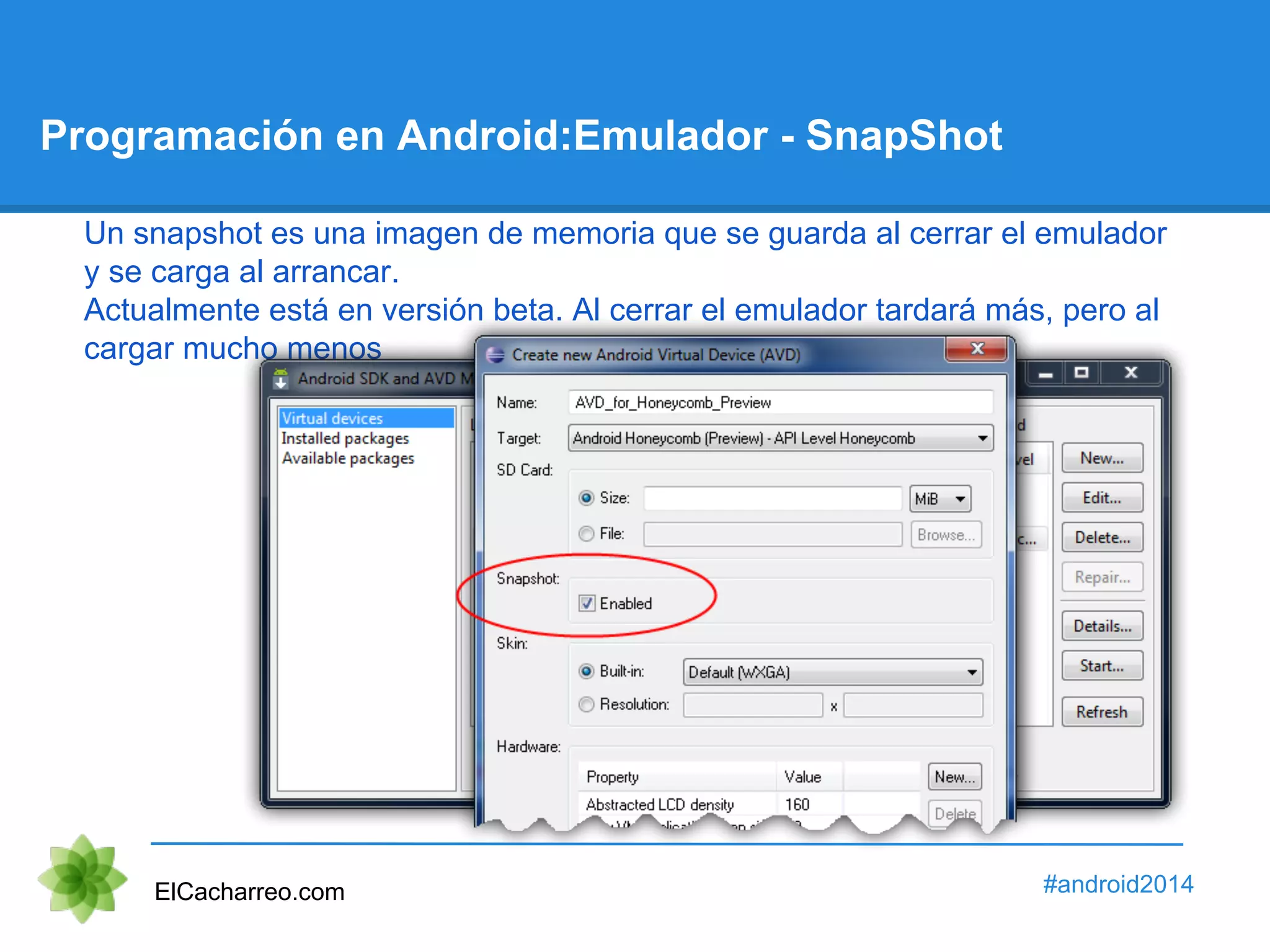 Programación en Android:Emulador - SnapShot 
Un snapshot es una imagen de memoria que se guarda al cerrar el emulador 
y se carga al arrancar. 
Actualmente está en versión beta. Al cerrar el emulador tardará más, pero al 
cargar mucho menos 
ElCacharreo.com #android2014 
 