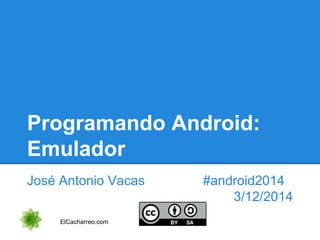 Programando Android: 
Emulador 
José Antonio Vacas #android2014 
3/12/2014 
ElCacharreo.com 
 
