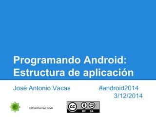 Programando Android: 
Estructura de aplicación 
José Antonio Vacas #android2014 
3/12/2014 
ElCacharreo.com 
 