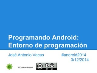 Programando Android: 
Entorno de programación 
José Antonio Vacas #android2014 
3/12/2014 
ElCacharreo.com 
 
