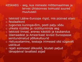 KESKAEG – aeg, kus inimeste mõttemaailmas ja 
terves ühiskonnas toimusid suured 
muutused: 
o tekkisid Lääne-Euroopa riigid, mis püsivad siiani 
o feodaalkord 
o tugevnes kuningavõim, peeti palju sõdu 
o uhkete rüütlite ja rüütliturniiride aeg 
o tekkisid linnad, arenes käsitöö ja kaubandus 
o Idamaadest ja Ameerikast levisid Euroopasse 
senitundmatud põllukultuurid 
o ristiusustamine, keskaja inimesed olid sügavalt 
usklikud 
o rajati esimesed ülikoolid, leiutati paljud 
tänapäeval tavalised asjad 
 