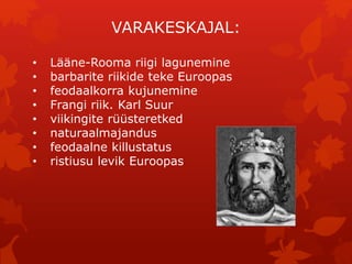 VARAKESKAJAL: 
• Lääne-Rooma riigi lagunemine 
• barbarite riikide teke Euroopas 
• feodaalkorra kujunemine 
• Frangi riik. Karl Suur 
• viikingite rüüsteretked 
• naturaalmajandus 
• feodaalne killustatus 
• ristiusu levik Euroopas 
 