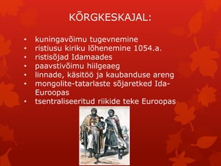 KÕRGKESKAJAL: 
• kuningavõimu tugevnemine 
• ristiusu kiriku lõhenemine 1054.a. 
• ristisõjad Idamaades 
• paavstivõimu hiilgeaeg 
• linnade, käsitöö ja kaubanduse areng 
• mongolite-tatarlaste sõjaretked Ida- 
Euroopas 
• tsentraliseeritud riikide teke Euroopas 
 
