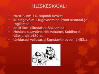 HILISKESKAJAL: 
• Must Surm 14. sajandi keskel 
• kuningavõimu tugevnemine Prantsusmaal ja 
Inglismaal 
• poliitiline killustatus Saksamaal 
• Moskva suurvürstiriik vabanes Kuldhordi 
võimu alt 1480.a. 
• türklased vallutasid Konstantinoopoli 1453.a. 
 
