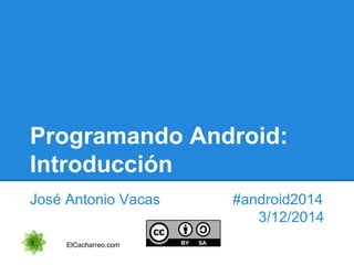 Programando Android: 
Introducción 
José Antonio Vacas #android2014 
3/12/2014 
ElCacharreo.com 
 