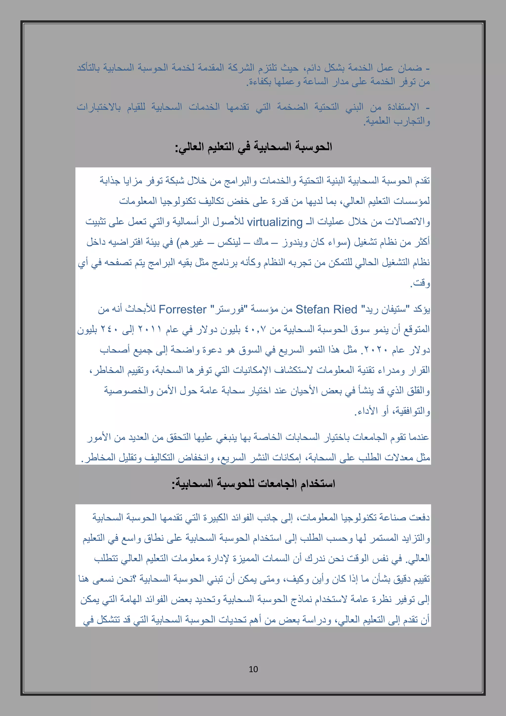 11 
- ضمان عمل الخدمة بشكل دائم, حيث تلتزم الشركة المقدمة لخدمة الحوسبة السحابية بالتأكد 
من توفر الخدمة على مدار الساعة وعملها بكفاءة. 
- الاستفادة من البني التحتية الضخمة التي تقدمها الخدمات السحابية للقيام بالاختبارات 
والتجارب العلمية. 
الحوسبة السحابية في التعليم العالي: 
تقدم الحوسبة السحابية البنية التحتية والخدمات والبرامج من خلال شبكة توفر مزايا جذابة 
لمؤسسات التعليم العالي, بما لديها من قدرة على خفض تكاليف تكنولوجيا المعلومات 
والاتصالات من خلال عمليات الـ virtualizing للأصول الرأسمالية والتي تعمل على تثبيت 
أكثر من نظام تشغيل )سواء كان ويندوز – ماك – لينكس – غيرهم( في بيئة افتراضيه داخل 
نظام التشغيل الحالي للتمكن من تجربه النظام وكأنه برنامج مثل بقيه البرامج يتم تصفحه في أي 
وقت. 
يؤكد "ستيفان ريد" Stefan Ried من مؤسسة "فورستر" Forrester للأبحاث أنه من 
المتوقع أن ينمو سوق الحوسبة السحابية من 4107 بليون دولار في عام 2111 إلى 241 بليون 
دولار عام 2121 . مثل هذا النمو السريع في السوق هو دعوة واضحة إلى جميع أصحاب 
القرار ومدراء تقنية المعلومات لاستكشاف الإمكانيات التي توفرها السحابة, وتقييم المخاطر, 
والقلق الذي قد ينشأ في بعض الأحيان عند اختيار سحابة عامة حول الأمن والخصوصية 
والتوافقية, أو الأداء. 
عندما تقوم الجامعات باختيار السحابات الخاصة بها ينبغي عليها التحقق من العديد من الأمور 
مثل معدلات الطلب على السحابة, إمكانات النشر السريع, وانخفاض التكاليف وتقليل المخاطر. 
استخدام الجامعات للحوسبة السحابية: 
دفعت صناعة تكنولوجيا المعلومات, إلى جانب الفوائد الكبيرة التي تقدمها الحوسبة السحابية 
والتزايد المستمر لها وحسب الطلب إلى استخدام الحوسبة السحابية على نطاق واسع في التعليم 
العالي. في نفس الوقت نحن ندرك أن السمات المميزة لإدارة معلومات التعليم العالي تتطلب 
تقييم دقيق بشأن ما إذا كان وأين وكيف, ومتى يمكن أن تبني الحوسبة السحابية ؟نحن نسعى هنا 
إلى توفير نظرة عامة لاستخدام نماذج الحوسبة السحابية وتحديد بعض الفوائد الهامة التي يمكن 
أن تقدم إلى التعليم العالي, ودراسة بعض من أهم تحديات الحوسبة السحابية التي قد تتشكل في 
 