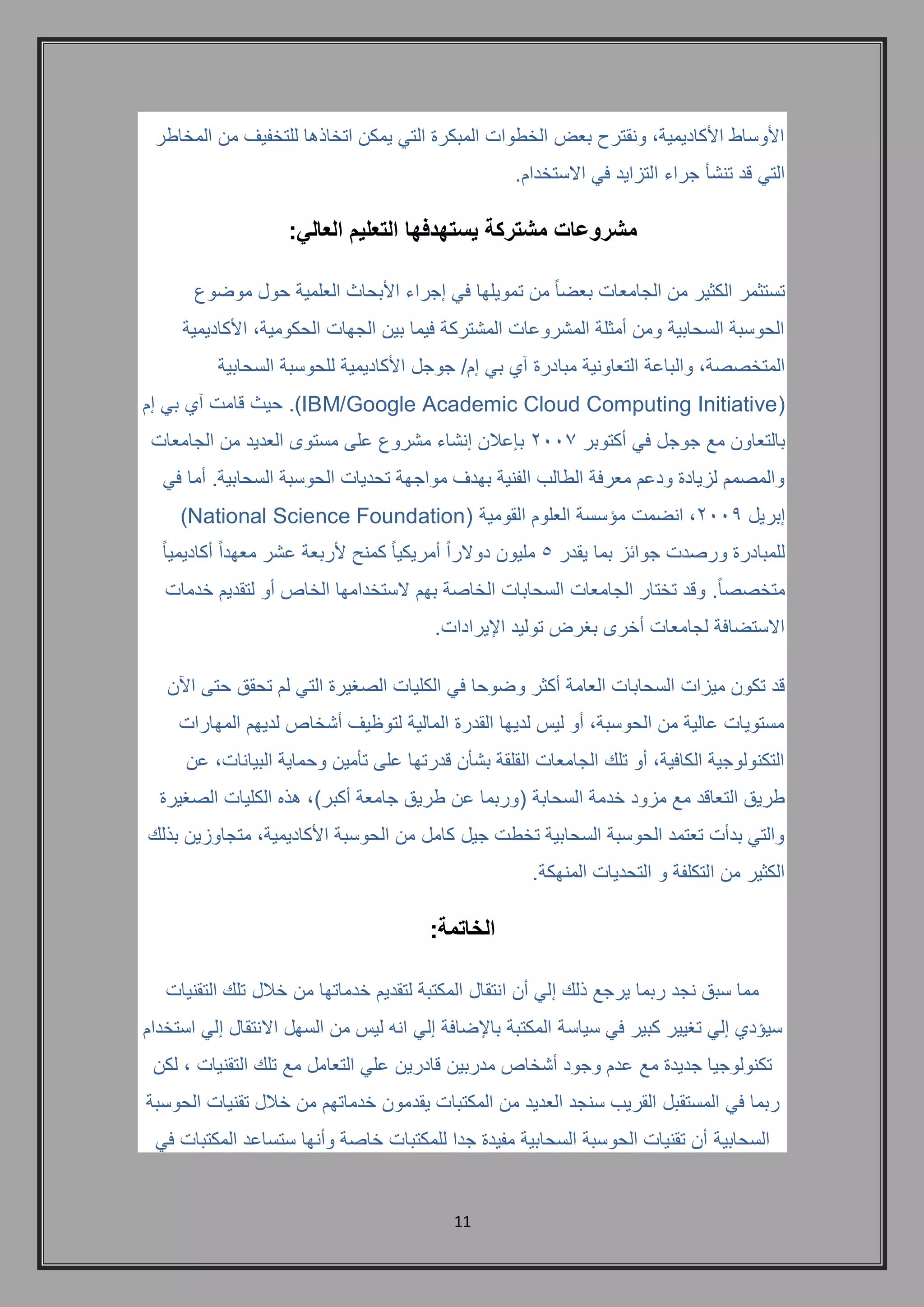 11 
الأوساط الأكاديمية, ونقترح بعض الخطوات المبكرة التي يمكن اتخاذها للتخفيف من المخاطر 
التي قد تنشأ جراء التزايد في الاستخدام. 
مشروعات مشتركة يستهدفها التعليم العالي: 
تستثمر الكثير من الجامعات بعضاً من تمويلها في إجراء الأبحاث العلمية حول موضوع 
الحوسبة السحابية ومن أمثلة المشروعات المشتركة فيما بين الجهات الحكومية, الأكاديمية 
المتخصصة, والباعة التعاونية مبادرة آي بي إم/ جوجل الأكاديمية للحوسبة السحابية 
( IBM/Google Academic Cloud Computing Initiative (. حيث قامت آي بي إم 
بالتعاون مع جوجل في أكتوبر 2117 بإعلان إنشاء مشروع على مستوى العديد من الجامعات 
والمصمم لزيادة ودعم معرفة الطالب الفنية بهدف مواجهة تحديات الحوسبة السحابية. أما في 
إبريل 2116 , انضمت مؤسسة العلوم القومية ) National Science Foundation ) 
للمبادرة ورصدت جوائز بما يقدر 5 مليون دولاراً أمريكياً كمنحٍ لأربعة عشر معهداً أكاديمياً 
متخصص اً. وقد تختار الجامعات السحابات الخاصة بهم لاستخدامها الخاص أو لتقديم خدمات 
الاستضافة لجامعات أخرى بغرض توليد الإيرادات. 
قد تكون ميزات السحابات العامة أكثر وضوحا في الكليات الصغيرة التي لم تحقق حتى الآن 
مستويات عالية من الحوسبة, أو ليس لديها القدرة المالية لتوظيف أشخاص لديهم المهارات 
التكنولوجية الكافية, أو تلك الجامعات القلقة بشأن قدرتها على تأمين وحماية البيانات, عن 
طريق التعاقد مع مزود خدمة السحابة )وربما عن طريق جامعة أكبر(, هذه الكليات الصغيرة 
والتي بدأت تعتمد الحوسبة السحابية تخطت جيل كامل من الحوسبة الأكاديمية, متجاوزين بذلك 
الكثير من التكلفة و التحديات المنهكة. 
الخاتمة: 
مما سبق نجد ربما يرجع ذلك إلي أن انتقال المكتبة لتقديم خدماتها من خلال تلك التقنيات 
سيؤدي إلي تغيير كبير في سياسة المكتبة بالإضافة إلي انه ليس من السهل الانتقال إلي استخدام 
تكنولوجيا جديدة مع عدم وجود أشخاص مدربين قادرين علي التعامل مع تلك التقنيات , لكن 
ربما في المستقبل القريب سنجد العديد من المكتبات يقدمون خدماتهم من خلال تقنيات الحوسبة 
السحابية أن تقنيات الحوسبة السحابية مفيدة جدا للمكتبات خاصة وأنها ستساعد المكتبات في 
 