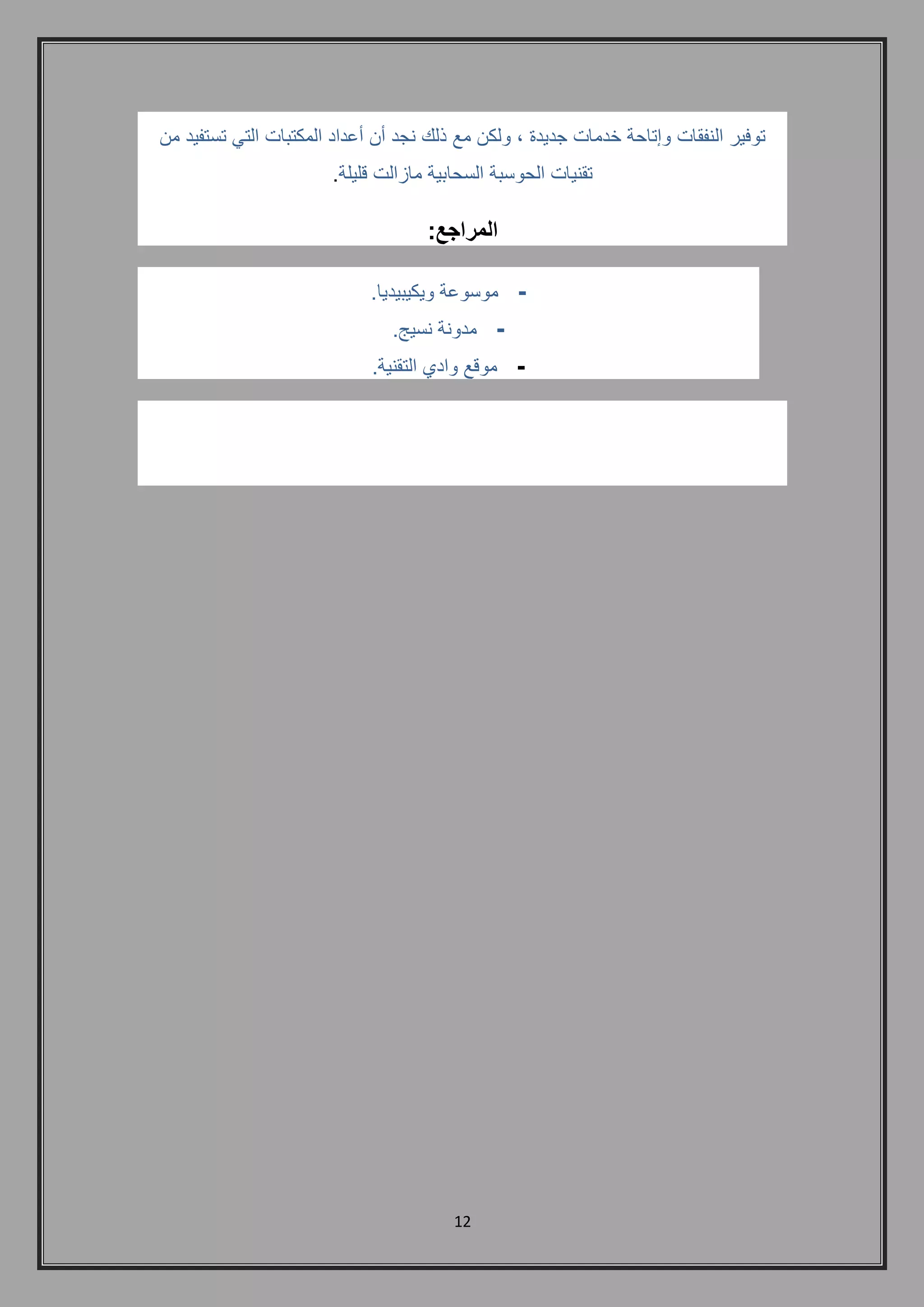 12 
توفير النفقات وإتاحة خدمات جديدة , ولكن مع ذلك نجد أن أعداد المكتبات التي تستفيد من 
تقنيات الحوسبة السحابية مازالت قليلة. 
المراجع: 
- موسوعة ويكيبيديا. 
- مدونة نسيج. 
- موقع وادي التقنية. 
 