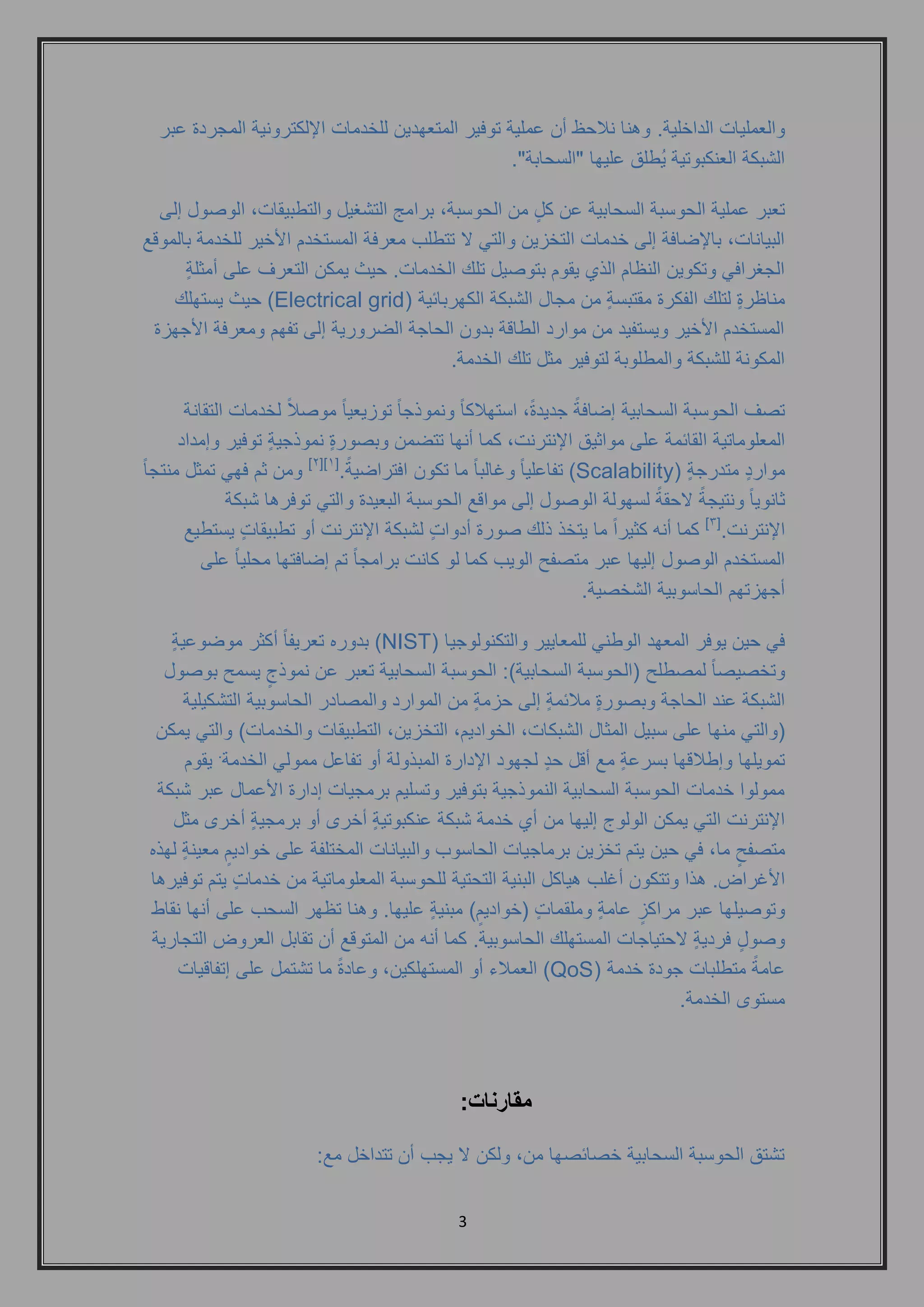 3 
والعمليات الداخلية. وهنا نلاحظ أن عملية توفير المتعهدين للخدمات الإلكترونية المجردة عبر 
الشبكة العنكبوتية يُطلق عليها "السحابة". 
تعبر عملية الحوسبة السحابية عن كلٍ من الحوسبة, برامج التشغيل والتطبيقات, الوصول إلى 
البيانات, بالإضافة إلى خدمات التخزين والتي لا تتطلب معرفة المستخدم الأخير للخدمة بالموقع 
الجغرافي وتكوين النظام الذي يقوم بتوصيل تلك الخدمات. حيث يمكن التعرف على أمثلةٍ 
مناظرةٍ لتلك الفكرة مقتبسةٍ من مجال الشبكة الكهربائية ) Electrical grid ( حيث يستهلك 
المستخدم الأخير ويستفيد من موارد الطاقة بدون الحاجة الضرورية إلى تفهم ومعرفة الأجهزة 
المكونة للشبكة والمطلوبة لتوفير مثل تلك الخدمة. 
تصف الحوسبة السحابية إضافةً جديدةً, استهلاكاً ونموذجاً توزيعياً موصلاً لخدمات التقانة 
المعلوماتية القائمة على مواثيق الإنترنت, كما أنها تتضمن وبصورةٍ نموذجيةٍ توفير وإمداد 
مواردٍ متدرجةٍ ) Scalability 2[ ومن ثم فهي تمثل منتجاً [] ( تفاعلياً وغالباً ما تكون افتراضيةً .] 1 
ثانوياً ونتيجةً لاحقةً لسهولة الوصول إلى مواقع الحوسبة البعيدة والتي توفرها شبكة 
الإنترنت.] 3[ كما أنه كثيراً ما يتخذ ذلك صورة أدواتٍ لشبكة الإنترنت أو تطبيقاتٍ يستطيع 
المستخدم الوصول إليها عبر متصفح الويب كما لو كانت برامجاً تم إضافتها محلياً على 
أجهزتهم الحاسوبية الشخصية. 
في حين يوفر المعهد الوطني للمعايير والتكنولوجيا ) NIST ( بدوره تعريفاً أكثر موضوعيةٍ 
وتخصيصاً لمصطلح )الحوسبة السحابية(: الحوسبة السحابية تعبر عن نموذجٍ يسمح بوصول 
الشبكة عند الحاجة وبصورةٍ ملائمةٍ إلى حزمةٍ من الموارد والمصادر الحاسوبية التشكيلية 
)والتي منها على سبيل المثال الشبكات, الخواديم, التخزين, التطبيقات والخدمات( والتي يمكن 
تمويلها وإطلاقها بسرعةٍ مع أقل حدٍ لجهود الإدارة المبذولة أو تفاعل ممولي الخدمة. يقوم 
ممولوا خدمات الحوسبة السحابية النموذجية بتوفير وتسليم برمجيات إدارة الأعمال عبر شبكة 
الإنترنت التي يمكن الولوج إليها من أي خدمة شبكة عنكبوتيةٍ أخرى أو برمجيةٍ أخرى مثل 
متصفحٍ ما, في حين يتم تخزين برماجيات الحاسوب والبيانات المختلفة على خواديمٍ معينةٍ لهذه 
الأغراض. هذا وتتكون أغلب هياكل البنية التحتية للحوسبة المعلوماتية من خدماتٍ يتم توفيرها 
وتوصيلها عبر مراكزٍ عامةٍ وملقماتٍ )خواديمٍ ( مبنيةٍ عليها. وهنا تظهر السحب على أنها نقاط 
وصولٍ فرديةٍ لاحتياجات المستهلك الحاسوبية. كما أنه من المتوقع أن تقابل العروض التجارية 
عامةً متطلبات جودة خدمة ) QoS ( العملاء أو المستهلكين, وعادةً ما تشتمل على إتفاقيات 
مستوى الخدمة. 
مقارنات: 
تشتق الحوسبة السحابية خصائصها من, ولكن لا يجب أن تتداخل مع: 
 