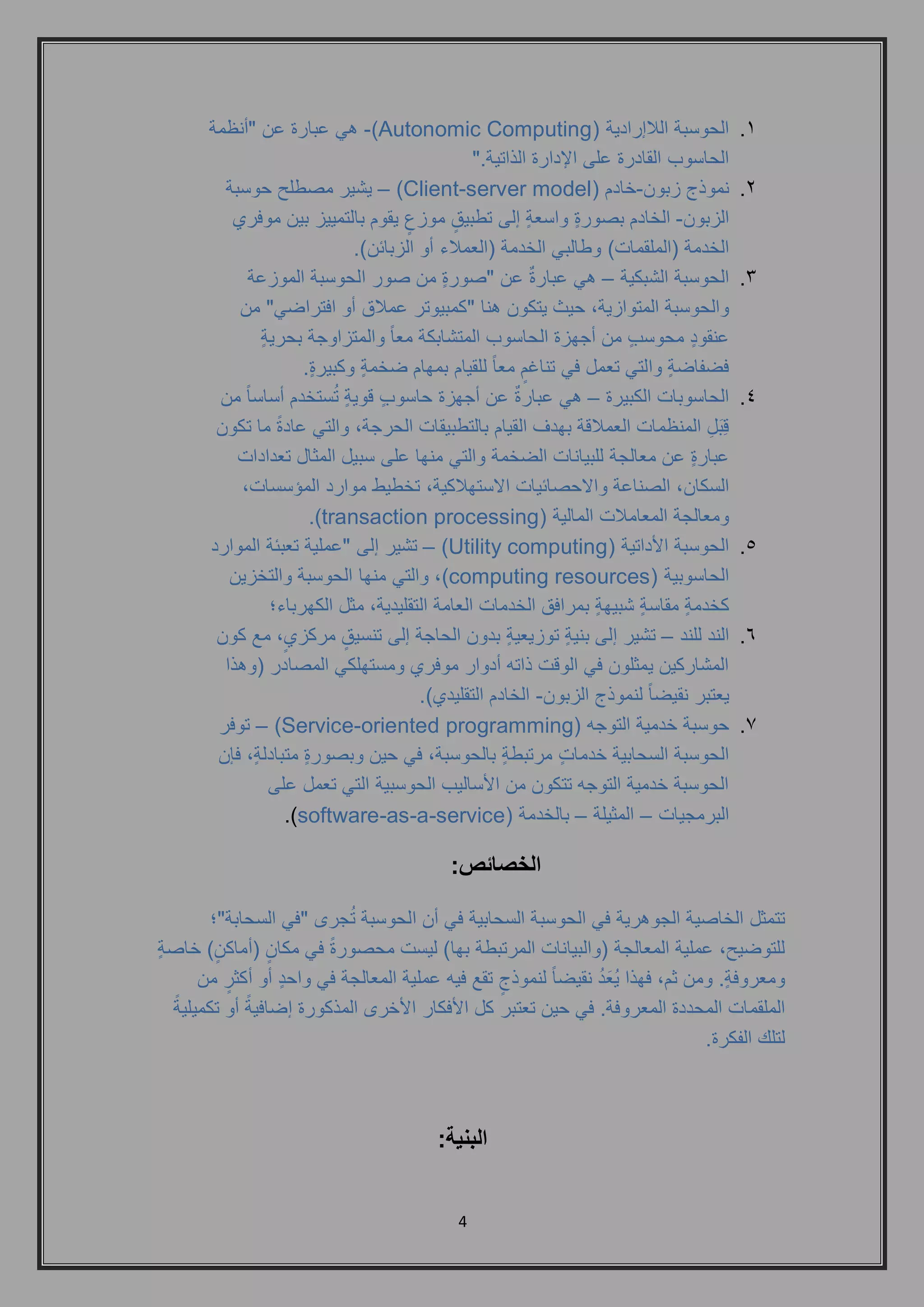 4 
.1 الحوسبة اللاإرادية ) Autonomic Computing (- هي عبارة عن "أنظمة 
الحاسوب القادرة على الإدارة الذاتية." 
.2 نموذج زبون-خادم ) Client-server model ( – يشير مصطلح حوسبة 
الزبون- الخادم بصورةٍ واسعةٍ إلى تطبيقٍ موزعٍ يقوم بالتمييز بين موفري 
الخدمة )الملقمات( وطالبي الخدمة )العملاء أو الزبائن(. 
.3 الحوسبة الشبكية – هي عبارةٌ عن "صورةٍ من صور الحوسبة الموزعة 
والحوسبة المتوازية, حيث يتكون هنا "كمبيوتر عملاق أو افتراضي" من 
عنقودٍ محوسبٍ من أجهزة الحاسوب المتشابكة معاً والمتزاوجة بحريةٍ 
فضفاضةٍ والتي تعمل في تناغمٍ معاً للقيام بمهام ضخمةٍ وكبيرةٍ . 
.4 الحاسوبات الكبيرة – هي عبارةٌ عن أجهزة حاسوبٍ قويةٍ تُستخدم أساساً من 
قِبَلِ المنظمات العملاقة بهدف القيام بالتطبيقات الحرجة, والتي عادةً ما تكون 
عبارةٍ عن معالجة للبيانات الضخمة والتي منها على سبيل المثال تعدادات 
السكان, الصناعة والاحصائيات الاستهلاكية, تخطيط موارد المؤسسات, 
ومعالجة المعاملات المالية ) transaction processing .) 
.5 الحوسبة الأداتية ) Utility computing ( – تشير إلى "عملية تعبئة الموارد 
الحاسوبية ) computing resources (, والتي منها الحوسبة والتخزين 
كخدمةٍ مقاسةٍ شبيهةٍ بمرافق الخدمات العامة التقليدية, مثل الكهرباء؛ 
.6 الند للند – تشير إلى بنيةٍ توزيعيةٍ بدون الحاجة إلى تنسيقٍ مركزيٍ, مع كون 
المشاركين يمثلون في الوقت ذاته أدوار موفري ومستهلكي المصادر )وهذا 
يعتبر نقيض اً لنموذج الزبون- الخادم التقليدي(. 
.7 حوسبة خدمية التوجه ) Service-oriented programming ( – توفر 
الحوسبة السحابية خدماتٍ مرتبطةٍ بالحوسبة, في حين وبصورةٍ متبادلةٍ, فإن 
الحوسبة خدمية التوجه تتكون من الأساليب الحوسبية التي تعمل على 
البرمجيات – المثيلة – بالخدمة ) software-as-a-service .) 
الخصائص: 
تتمثل الخاصية الجوهرية في الحوسبة السحابية في أن الحوسبة تُجرى "في السحابة"؛ 
للتوضيح, عملية المعالجة )والبيانات المرتبطة بها( ليست محصورةً في مكانٍ )أماكنٍ ( خاصةٍ 
ومعروفةٍ . ومن ثم, فهذا يُعَدُ نقيضاً لنموذجٍ تقع فيه عملية المعالجة في واحدٍ أو أكثرٍ من 
الملقمات المحددة المعروفة. في حين تعتبر كل الأفكار الأخرى المذكورة إضافيةً أو تكميليةً 
لتلك الفكرة. 
البنية: 
 