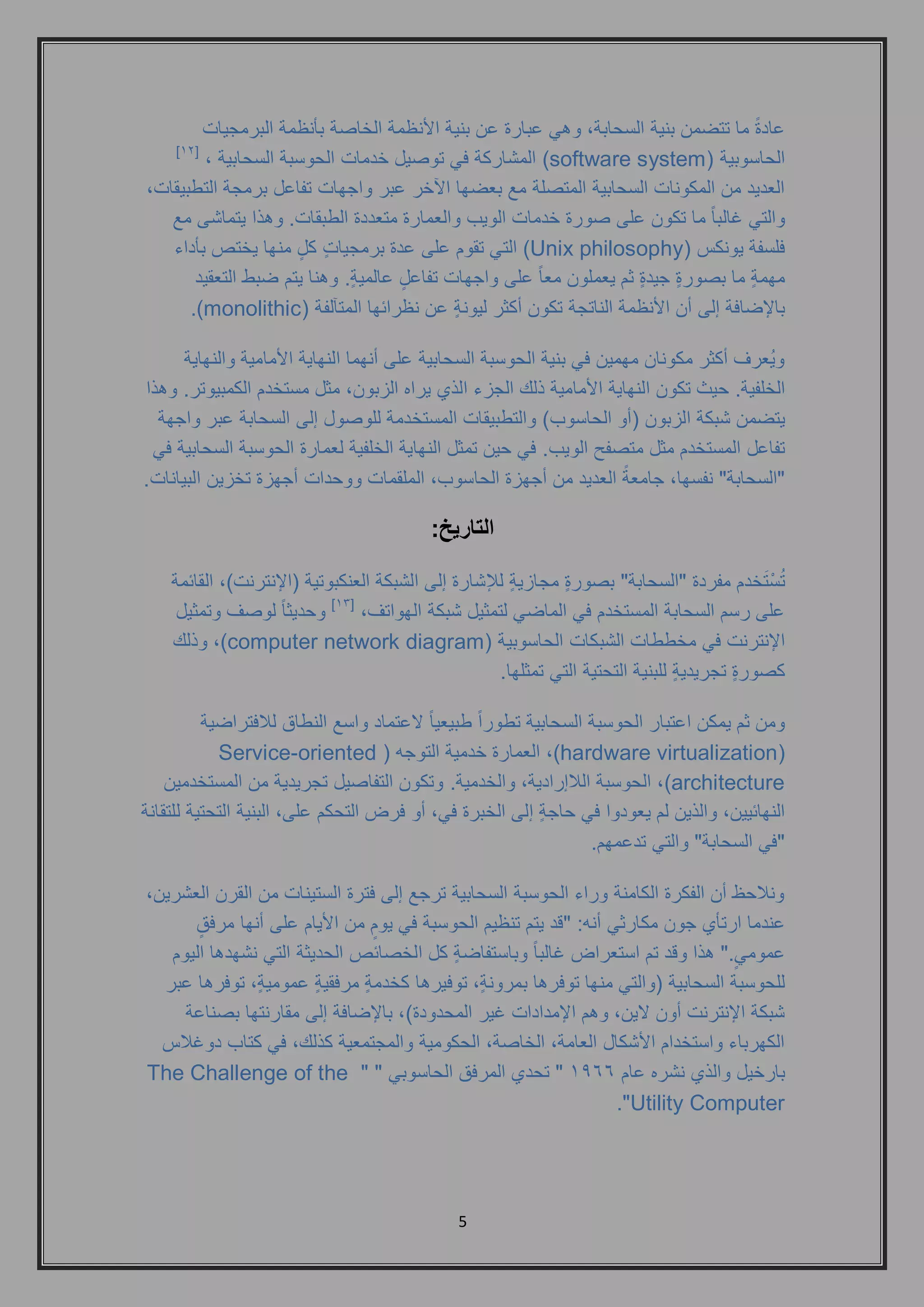 5 
عادةً ما تتضمن بنية السحابة, وهي عبارة عن بنية الأنظمة الخاصة بأنظمة البرمجيات 
الحاسوبية ) software system ] ( المشاركة في توصيل خدمات الحوسبة السحابية , ] 12 
العديد من المكونات السحابية المتصلة مع بعضها الآخر عبر واجهات تفاعل برمجة التطبيقات, 
والتي غالباً ما تكون على صورة خدمات الويب والعمارة متعددة الطبقات. وهذا يتماشى مع 
فلسفة يونكس ) Unix philosophy ( التي تقوم على عدة برمجياتٍ كلٍ منها يختص بأداء 
مهمةٍ ما بصورةٍ جيدةٍ ثم يعملون معاً على واجهات تفاعلٍ عالميةٍ . وهنا يتم ضبط التعقيد 
بالإضافة إلى أن الأنظمة الناتجة تكون أكثر ليونةٍ عن نظرائها المتآلفة ) monolithic .) 
ويُعرف أكثر مكونان مهمين في بنية الحوسبة السحابية على أنهما النهاية الأمامية والنهاية 
الخلفية. حيث تكون النهاية الأمامية ذلك الجزء الذي يراه الزبون, مثل مستخدم الكمبيوتر. وهذا 
يتضمن شبكة الزبون )أو الحاسوب( والتطبيقات المستخدمة للوصول إلى السحابة عبر واجهة 
تفاعل المستخدم مثل متصفح الويب. في حين تمثل النهاية الخلفية لعمارة الحوسبة السحابية في 
"السحابة" نفسها, جامعةً العديد من أجهزة الحاسوب, الملقمات ووحدات أجهزة تخزين البيانات. 
التاريخ: 
تُسْتَخدم مفردة "السحابة" بصورةٍ مجازيةٍ للإشارة إلى الشبكة العنكبوتية )الإنترنت(, القائمة 
على رسم السحابة المستخدم في الماضي لتمثيل شبكة الهواتف, ] 13 [ وحديثاً لوصف وتمثيل 
الإنترنت في مخططات الشبكات الحاسوبية ) computer network diagram (, وذلك 
كصورةٍ تجريديةٍ للبنية التحتية التي تمثلها. 
ومن ثم يمكن اعتبار الحوسبة السحابية تطوراً طبيعياً لاعتماد واسع النطاق للافتراضية 
( hardware virtualization (, العمارة خدمية التوجه ) Service-oriented architecture (, الحوسبة اللاإرادية, والخدمية. وتكون التفاصيل تجريدية من المستخدمين 
النهائيين, والذين لم يعودوا في حاجةٍ إلى الخبرة في, أو فرض التحكم على, البنية التحتية للتقانة 
"في السحابة" والتي تدعمهم. 
ونلاحظ أن الفكرة الكامنة وراء الحوسبة السحابية ترجع إلى فترة الستينات من القرن العشرين, 
عندما ارتأي جون مكارثي أنه: "قد يتم تنظيم الحوسبة في يومٍ من الأيام على أنها مرفقٍ 
عمومي ." هذا وقد تم استعراض غالباً وباستفاضةٍ كل الخصائص الحديثة التي نشهدها اليوم 
للحوسبة السحابية )والتي منها توفرها بمرونةٍ, توفيرها كخدمةٍ مرفقيةٍ عموميةٍ, توفرها عبر 
شبكة الإنترنت أون لاين, وهم الإمدادات غير المحدودة(, بالإضافة إلى مقارنتها بصناعة 
الكهرباء واستخدام الأشكال العامة, الخاصة, الحكومية والمجتمعية كذلك, في كتاب دوغلاس 
بارخيل والذي نشره عام 1666 " تحدي المرفق الحاسوبي " " The Challenge of the Computer Utility ." 
 
