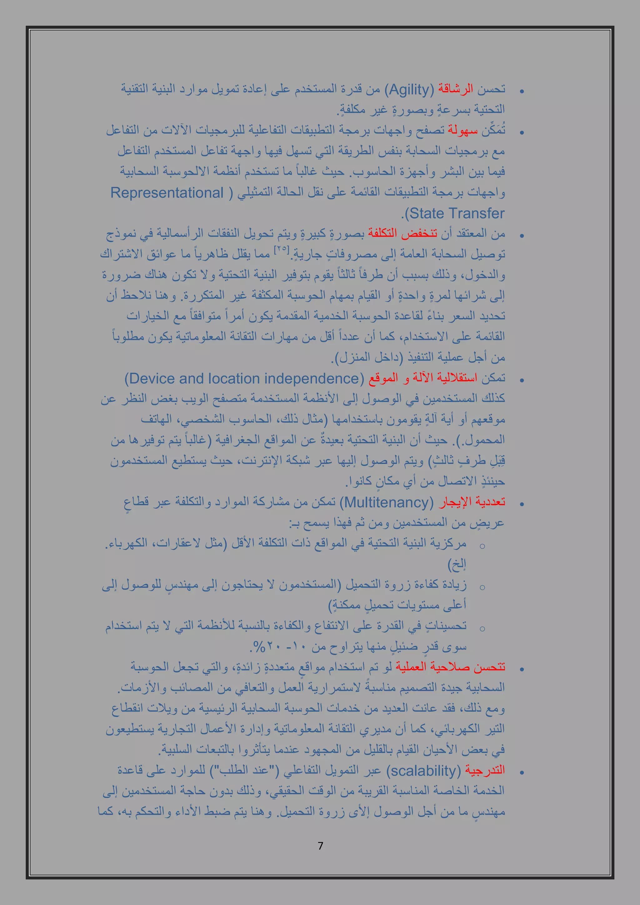 7 
 تحسن الرشاقة ) Agility ( من قدرة المستخدم على إعادة تمويل موارد البنية التقنية 
التحتية بسرعةٍ وبصورةٍ غير مكلفةٍ . 
 تُمَكِّن سهولة تصفح واجهات برمجة التطبيقات التفاعلية للبرمجيات الآلات من التفاعل 
مع برمجيات السحابة بنفس الطريقة التي تسهل فيها واجهة تفاعل المستخدم التفاعل 
فيما بين البشر وأجهزة الحاسوب. حيث غالباً ما تستخدم أنظمة الالحوسبة السحابية 
واجهات برمجة التطبيقات القائمة على نقل الحالة التمثيلي ) Representational State Transfer .) 
 من المعتقد أن تنخفض التكلفة بصورةٍ كبيرةٍ ويتم تحويل النفقات الرأسمالية في نموذج 
توصيل السحابة العامة إلى مصروفاتٍ جاريةٍ .] 25 [ مما يقلل ظاهرياً ما عوائق الاشتراك 
والدخول, وذلك بسبب أن طرفاً ثالثاً يقوم بتوفير البنية التحتية ولا تكون هناك ضرورة 
إلى شرائها لمرةٍ واحدةٍ أو القيام بمهام الحوسبة المكثفة غير المتكررة. وهنا نلاحظ أن 
تحديد السعر بناءً لقاعدة الحوسبة الخدمية المقدمة يكون أمراً متوافقاً مع الخيارات 
القائمة على الاستخدام, كما أن عدداً أقل من مهارات التقانة المعلوماتية يكون مطلوباً 
من أجل عملية التنفيذ )داخل المنزل(. 
 تمكن استقلالية الآلة و الموقع ) Device and location independence ) 
كذلك المستخدمين في الوصول إلى الأنظمة المستخدمة متصفح الويب بغض النظر عن 
موقعهم أو أية آلةٍ يقومون باستخدامها )مثال ذلك, الحاسوب الشخصي, الهاتف 
المحمول.(. حيث أن البنية التحتية بعيدةٌ عن المواقع الجغرافية )غالباً يتم توفيرها من 
قِبَلِ طرفٍ ثالثٍ ( ويتم الوصول إليها عبر شبكة الإنترنت, حيث يستطيع المستخدمون 
حينئذٍ الاتصال من أي مكانٍ كانوا. 
 تعددية الإيجار ) Multitenancy ( تمكن من مشاركة الموارد والتكلفة عبر قطاعٍ 
عريضٍ من المستخدمين ومن ثم فهذا يسمح بـ: 
o مركزية البنية التحتية في المواقع ذات التكلفة الأقل )مثل لاعقارات, الكهرباء. 
إلخ( 
o زيادة كفاءة زروة التحميل )المستخدمون لا يحتاجون إلى مهندسٍ للوصول إلى 
أعلى مستويات تحميلٍ ممكنةٍ ( 
o تحسيناتٍ في القدرة على الانتفاع والكفاءة بالنسبة للأنظمة التي لا يتم استخدام 
.%21 - سوى قدرٍ ضئيلٍ منها يتراوح من 11 
 تتحسن صلاحية العملية لو تم استخدام مواقعٍ متعددةٍ زائدةٍ, والتي تجعل الحوسبة 
السحابية جيدة التصميم مناسبةً لاستمرارية العمل والتعافي من المصائب والأزمات. 
ومع ذلك, فقد عانت العديد من خدمات الحوسبة السحابية الرئيسية من ويلات انقطاع 
التير الكهربائي, كما أن مديري التقانة المعلوماتية وإدارة الأعمال التجارية يستطيعون 
في بعض الأحيان القيام بالقليل من المجهود عندما يتأثروا بالتبعات السلبية. 
 التدرجية ) scalability ( عبر التمويل التفاعلي )"عند الطلب"( للموارد على قاعدة 
الخدمة الخاصة المناسبة القريبة من الوقت الحقيقي, وذلك بدون حاجة المستخدمين إلى 
مهندسٍ ما من أجل الوصول إلأى زروة التحميل. وهنا يتم ضبط الأداء والتحكم به, كما 
 