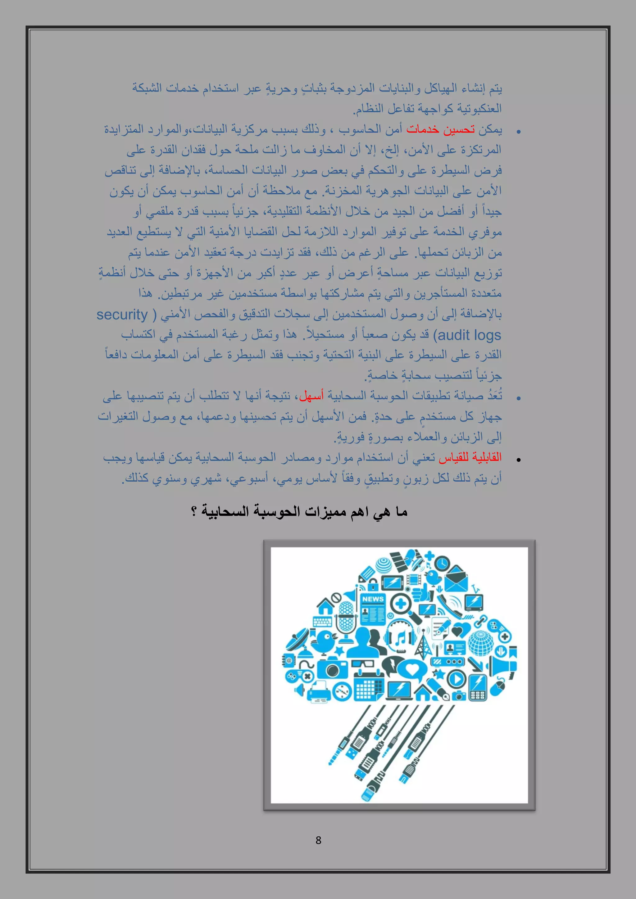 8 
يتم إنشاء الهياكل والبنايات المزدوجة بثباتٍ وحريةٍ عبر استخدام خدمات الشبكة 
العنكبوتية كواجهة تفاعل النظام. 
 يمكن تحسين خدمات أمن الحاسوب , وذلك بسبب مركزية البيانات,والموارد المتزايدة 
المرتكزة على الأمن, إلخ, إلا أن المخاوف ما زالت ملحة حول فقدان القدرة على 
فرض السيطرة على والتحكم في بعض صور البيانات الحساسة, بالإضافة إلى تناقص 
الأمن على البيانات الجوهرية المخزنة. مع ملاحظة أن أمن الحاسوب يمكن أن يكون 
جيداً أو أفضل من الجيد من خلال الأنظمة التقليدية, جزئياً بسبب قدرة ملقمي أو 
موفري الخدمة على توفير الموارد اللازمة لحل القضايا الأمنية التي لا يستطيع العديد 
من الزبائن تحملها. على الرغم من ذلك, فقد تزايدت درجة تعقيد الأمن عندما يتم 
توزيع البيانات عبر مساحةٍ أعرض أو عبر عددٍ أكبر من الأجهزة أو حتى خلال أنظمةٍ 
متعددة المستأجرين والتي يتم مشاركتها بواسطة مستخدمين غير مرتبطين. هذا 
بالإضافة إلى أن وصول المستخدمين إلى سجلات التدقيق والفحص الأمني ) security audit logs ( قد يكون صعباً أو مستحيلا . هذا وتمثل رغبة المستخدم في اكتساب 
القدرة على السيطرة على البنية التحتية وتجنب فقد السيطرة على أمن المعلومات دافعاً 
جزئياً لتنصيب سحابةٍ خاصةٍ . 
 تُعَدُ صيانة تطبيقات الحوسبة السحابية أسهل, نتيجة أنها لا تتطلب أن يتم تنصيبها على 
جهاز كل مستخدمٍ على حدةٍ . فمن الأسهل أن يتم تحسينها ودعمها, مع وصول التغيرات 
إلى الزبائن والعملاء بصورةٍ فوريةٍ . 
 القابلية للقياس تعني أن استخدام موارد ومصادر الحوسبة السحابية يمكن قياسها ويجب 
أن يتم ذلك لكل زبونٍ وتطبيقٍ وفقاً لأساس يومي, أسبوعي, شهري وسنوي كذلك. 
ما هي اهم مميزات الحوسبة السحابية ؟ 
 