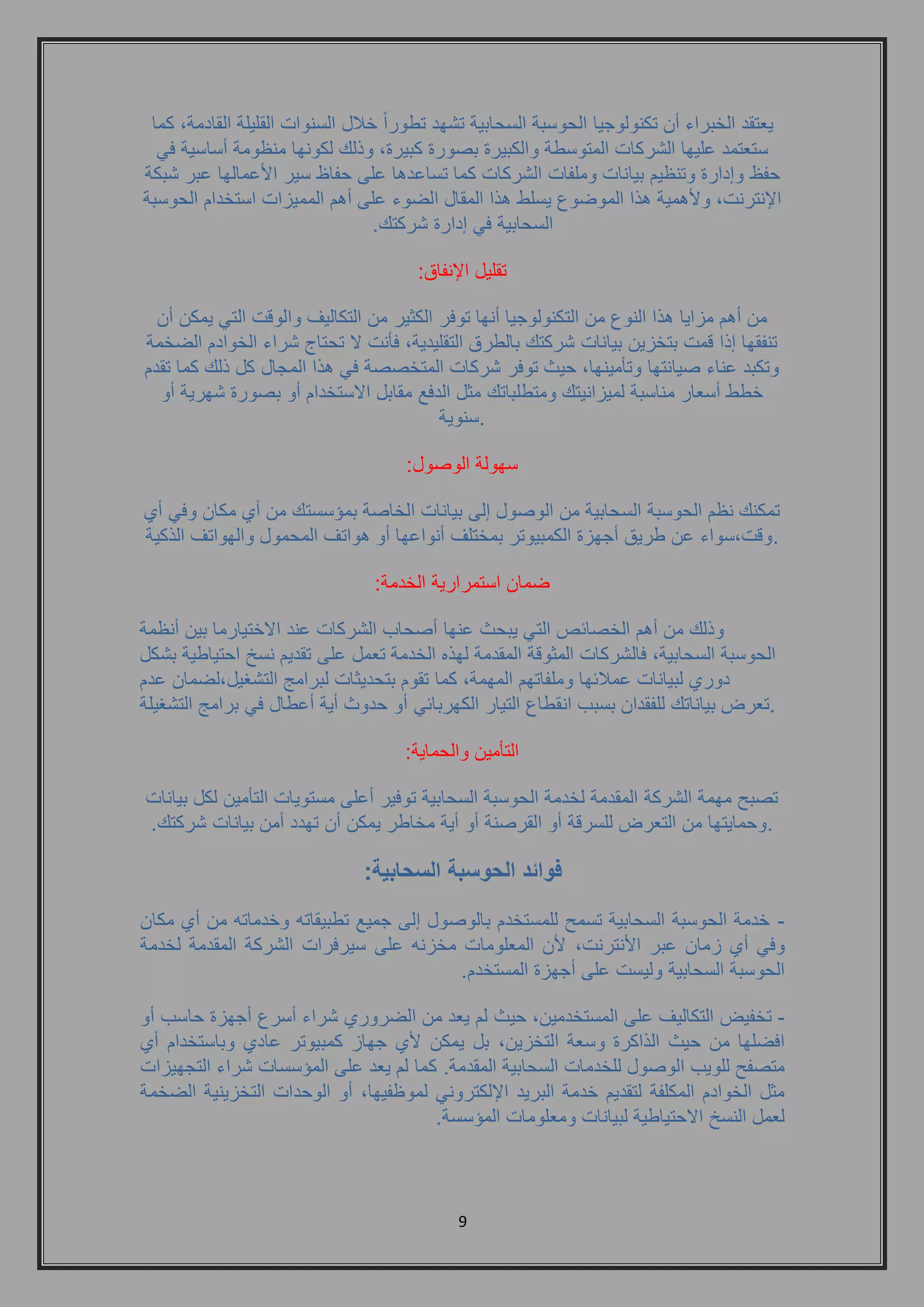 9 
يعتقد الخبراء أن تكنولوجيا الحوسبة السحابية تشهد تطوراً خلال السنوات القليلة القادمة, كما 
ستعتمد عليها الشركات المتوسطة والكبيرة بصورة كبيرة, وذلك لكونها منظومة أساسية في 
حفظ وإدارة وتنظيم بيانات وملفات الشركات كما تساعدها على حفاظ سير الأعمالها عبر شبكة 
الإنترنت, ولأهمية هذا الموضوع يسلط هذا المقال الضوء على أهم المميزات استخدام الحوسبة 
السحابية في إدارة شركتك. 
تقليل الإنفاق: 
من أهم مزايا هذا النوع من التكنولوجيا أنها توفر الكثير من التكاليف والوقت التي يمكن أن 
تنفقها إذا قمت بتخزين بيانات شركتك بالطرق التقليدية, فأنت لا تحتاج شراء الخوادم الضخمة 
وتكبد عناء صيانتها وتأمينها, حيث توفر شركات المتخصصة في هذا المجال كل ذلك كما تقدم 
خطط أسعار مناسبة لميزانيتك ومتطلباتك مثل الدفع مقابل الاستخدام أو بصورة شهرية أو 
سنوية . 
سهولة الوصول: 
تمكنك نظم الحوسبة السحابية من الوصول إلى بيانات الخاصة بمؤسستك من أي مكان وفي أي 
وقت,سواء عن طريق أجهزة الكمبيوتر بمختلف أنواعها أو هواتف المحمول والهواتف الذكية . 
ضمان استمرارية الخدمة: 
وذلك من أهم الخصائص التي يبحث عنها أصحاب الشركات عند الاختيارما بين أنظمة 
الحوسبة السحابية, فالشركات المثوقة المقدمة لهذه الخدمة تعمل على تقديم نسخ احتياطية بشكل 
دوري لبيانات عملائها وملفاتهم المهمة, كما تقوم بتحديثات لبرامج التشغيل,لضمان عدم 
تعرض بياناتك للفقدان بسبب انقطاع التيار الكهربائي أو حدوث أية أعطال في برامج التشغيلة . 
التأمين والحماية: 
تصبح مهمة الشركة المقدمة لخدمة الحوسبة السحابية توفير أعلى مستويات التأمين لكل بيانات 
وحمايتها من التعرض للسرقة أو القرصنة أو أية مخاطر يمكن أن تهدد أمن بيانات شركتك. . 
فوائد الحوسبة السحابية: 
- خدمة الحوسبة السحابية تسمح للمستخدم بالوصول إلى جميع تطبيقاته وخدماته من أي مكان 
وفي أي زمان عبر الأنترنت, لأن المعلومات مخزنه على سيرفرات الشركة المقدمة لخدمة 
الحوسبة السحابية وليست على أجهزة المستخدم. 
- تخفيض التكاليف على المستخدمين, حيث لم يعد من الضروري شراء أسرع أجهزة حاسب أو 
افضلها من حيث الذاكرة وسعة التخزين, بل يمكن لأي جهاز كمبيوتر عادي وباستخدام أي 
متصفح للويب الوصول للخدمات السحابية المقدمة. كما لم يعد على المؤسسات شراء التجهيزات 
مثل الخوادم المكلفة لتقديم خدمة البريد الإلكتروني لموظفيها, أو الوحدات التخزينية الضخمة 
لعمل النسخ الاحتياطية لبيانات ومعلومات المؤسسة. 
 