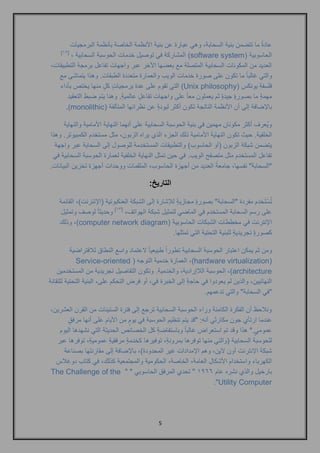 5 
عادةً ما تتضمن بنية السحابة, وهي عبارة عن بنية الأنظمة الخاصة بأنظمة البرمجيات 
الحاسوبية ) software system ] ( المشاركة في توصيل خدمات الحوسبة السحابية , ] 12 
العديد من المكونات السحابية المتصلة مع بعضها الآخر عبر واجهات تفاعل برمجة التطبيقات, 
والتي غالباً ما تكون على صورة خدمات الويب والعمارة متعددة الطبقات. وهذا يتماشى مع 
فلسفة يونكس ) Unix philosophy ( التي تقوم على عدة برمجياتٍ كلٍ منها يختص بأداء 
مهمةٍ ما بصورةٍ جيدةٍ ثم يعملون معاً على واجهات تفاعلٍ عالميةٍ . وهنا يتم ضبط التعقيد 
بالإضافة إلى أن الأنظمة الناتجة تكون أكثر ليونةٍ عن نظرائها المتآلفة ) monolithic .) 
ويُعرف أكثر مكونان مهمين في بنية الحوسبة السحابية على أنهما النهاية الأمامية والنهاية 
الخلفية. حيث تكون النهاية الأمامية ذلك الجزء الذي يراه الزبون, مثل مستخدم الكمبيوتر. وهذا 
يتضمن شبكة الزبون )أو الحاسوب( والتطبيقات المستخدمة للوصول إلى السحابة عبر واجهة 
تفاعل المستخدم مثل متصفح الويب. في حين تمثل النهاية الخلفية لعمارة الحوسبة السحابية في 
"السحابة" نفسها, جامعةً العديد من أجهزة الحاسوب, الملقمات ووحدات أجهزة تخزين البيانات. 
التاريخ: 
تُسْتَخدم مفردة "السحابة" بصورةٍ مجازيةٍ للإشارة إلى الشبكة العنكبوتية )الإنترنت(, القائمة 
على رسم السحابة المستخدم في الماضي لتمثيل شبكة الهواتف, ] 13 [ وحديثاً لوصف وتمثيل 
الإنترنت في مخططات الشبكات الحاسوبية ) computer network diagram (, وذلك 
كصورةٍ تجريديةٍ للبنية التحتية التي تمثلها. 
ومن ثم يمكن اعتبار الحوسبة السحابية تطوراً طبيعياً لاعتماد واسع النطاق للافتراضية 
( hardware virtualization (, العمارة خدمية التوجه ) Service-oriented architecture (, الحوسبة اللاإرادية, والخدمية. وتكون التفاصيل تجريدية من المستخدمين 
النهائيين, والذين لم يعودوا في حاجةٍ إلى الخبرة في, أو فرض التحكم على, البنية التحتية للتقانة 
"في السحابة" والتي تدعمهم. 
ونلاحظ أن الفكرة الكامنة وراء الحوسبة السحابية ترجع إلى فترة الستينات من القرن العشرين, 
عندما ارتأي جون مكارثي أنه: "قد يتم تنظيم الحوسبة في يومٍ من الأيام على أنها مرفقٍ 
عمومي ." هذا وقد تم استعراض غالباً وباستفاضةٍ كل الخصائص الحديثة التي نشهدها اليوم 
للحوسبة السحابية )والتي منها توفرها بمرونةٍ, توفيرها كخدمةٍ مرفقيةٍ عموميةٍ, توفرها عبر 
شبكة الإنترنت أون لاين, وهم الإمدادات غير المحدودة(, بالإضافة إلى مقارنتها بصناعة 
الكهرباء واستخدام الأشكال العامة, الخاصة, الحكومية والمجتمعية كذلك, في كتاب دوغلاس 
بارخيل والذي نشره عام 1666 " تحدي المرفق الحاسوبي " " The Challenge of the Computer Utility ." 
 