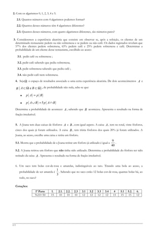 2. Com os algarismos 0, 1, 2, 3, 4 e 5.
2.1. Quantos números com 4 algarismos podemos formar?
2.2. Quantos desses números têm 4 algarismos diferentes?
2.3. Quantos desses números, com quatro algarismos diferentes, são números pares?
3. Consideremos a experiência aleatória que consiste em observar se, após a refeição, os clientes de um
determinado restaurante pedem ou não sobremesa e se pedem ou não café. Os dados registados revelam que
57% dos clientes pedem sobremesa, 65% pedem café e 25% pedem sobremesa e café. Determinar a
probabilidade de um cliente desse restaurante, escolhido ao acaso:
3.1. pedir café ou sobremesa ;
3.2. pedir café sabendo que pediu sobremesa;
3.3. pedir sobremesa sabendo que pediu café ;
3.4. não pedir café nem sobremesa.
4. SejaΩ o espaço de resultados associado a uma certa experiência aleatória. De dois acontecimentos A e
B ( )eA B⊂ Ω ⊂ Ω , de probabilidade não nula, sabe-se que:
• ( ) ( )p A p B=
• ( ) ( )5p A B p A B∪ = ∩
Determina a probabilidade de acontecer A , sabendo que B aconteceu. Apresenta o resultado na forma de
fração irredutível.
5. A Joana tem duas caixas de fósforos A e B , com igual aspeto. A caixa A , tem no total, vinte fósforos,
cinco dos quais já foram utilizados. A caixa B , tem trinta fósforos dos quais 20% já foram utilizados. A
Joana, ao acaso, escolhe uma caixa e retira um fósforo.
5.1. Mostra que a probabilidade de a Joana retirar um fósforo já utilizado é igual a
9
40
.
5.2. A Joana retirou um fósforo que não tinha sido utilizado. Determina a probabilidade do fósforo ter sido
retirado da caixa A . Apresenta o resultado na forma de fração irredutível.
6. Um saco tem bolas cor-de-rosa e amarelas, indistinguíveis ao tato. Tirando uma bola ao acaso, a
probabilidade de ser amarela é
1
3
. Sabendo que no saco estão 12 bolas cor-de-rosa, quantas bolas há, ao
todo, no saco?
Cotações:
1ª Parte 1. 2.1. 2.2. 2.3 3.1 3.2 3.3 3.4 4 5.1 5.2. 6.
9x10=50 15 10 10 10 12 12 12 12 15 15 15 12
2/2
 