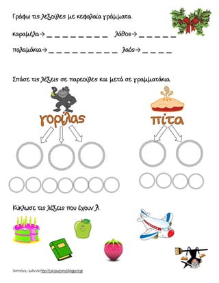 Χατσίκου Ιωάννα http://taksiasterati.blogspot.gr
Γράφω τις λεξούλες με κεφαλαία γράμματα.
καραμέλα→ _ _ _ _ _ _ _ _ λάθος→ _ _ _ _ _
παλαμάκια→ _ _ _ _ _ _ _ _ _ λαός→ _ _ _ _
Σπάσε τις λέξεις σε παρεούλες και μετά σε γραμματάκια.
Κύκλωσε τις λέξεις που έχουν λ.
 