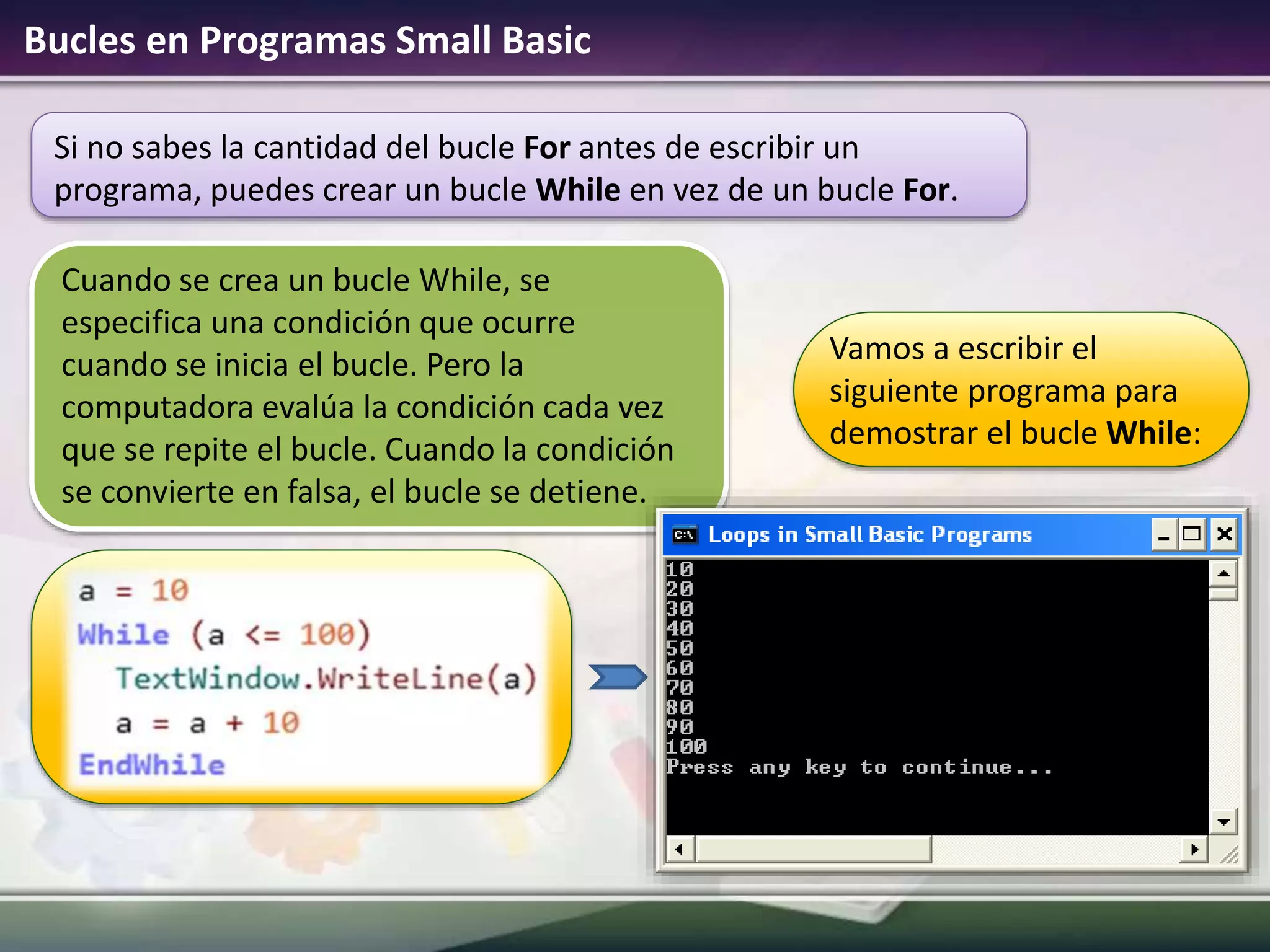 Si no sabes la cantidad del bucle For antes de escribir un
programa, puedes crear un bucle While en vez de un bucle For.
Bucles en Programas Small Basic
Vamos a escribir el
siguiente programa para
demostrar el bucle While:
Cuando se crea un bucle While, se
especifica una condición que ocurre
cuando se inicia el bucle. Pero la
computadora evalúa la condición cada vez
que se repite el bucle. Cuando la condición
se convierte en falsa, el bucle se detiene.
 
