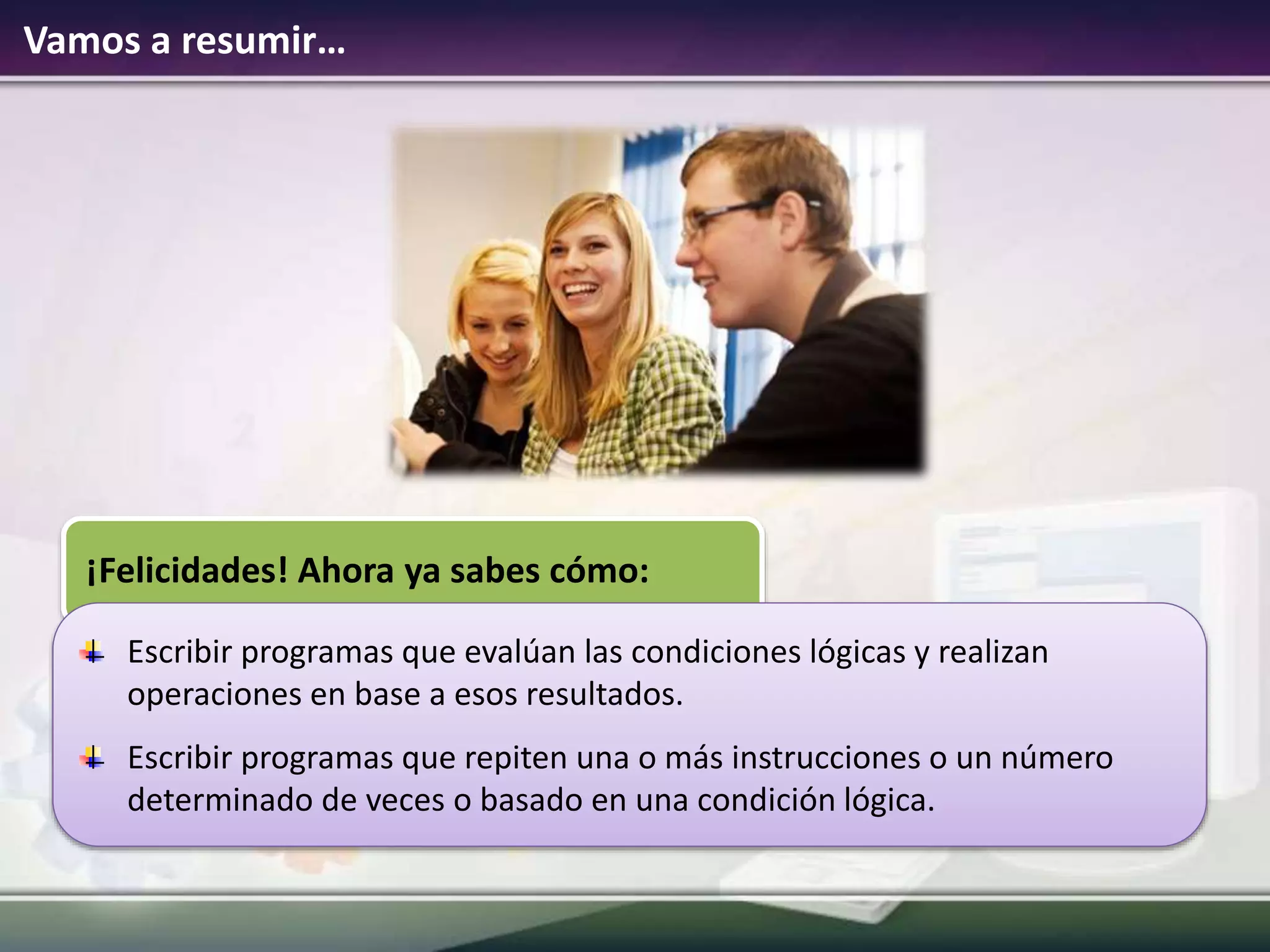 Vamos a resumir…
¡Felicidades! Ahora ya sabes cómo:
Escribir programas que evalúan las condiciones lógicas y realizan
operaciones en base a esos resultados.
Escribir programas que repiten una o más instrucciones o un número
determinado de veces o basado en una condición lógica.
 