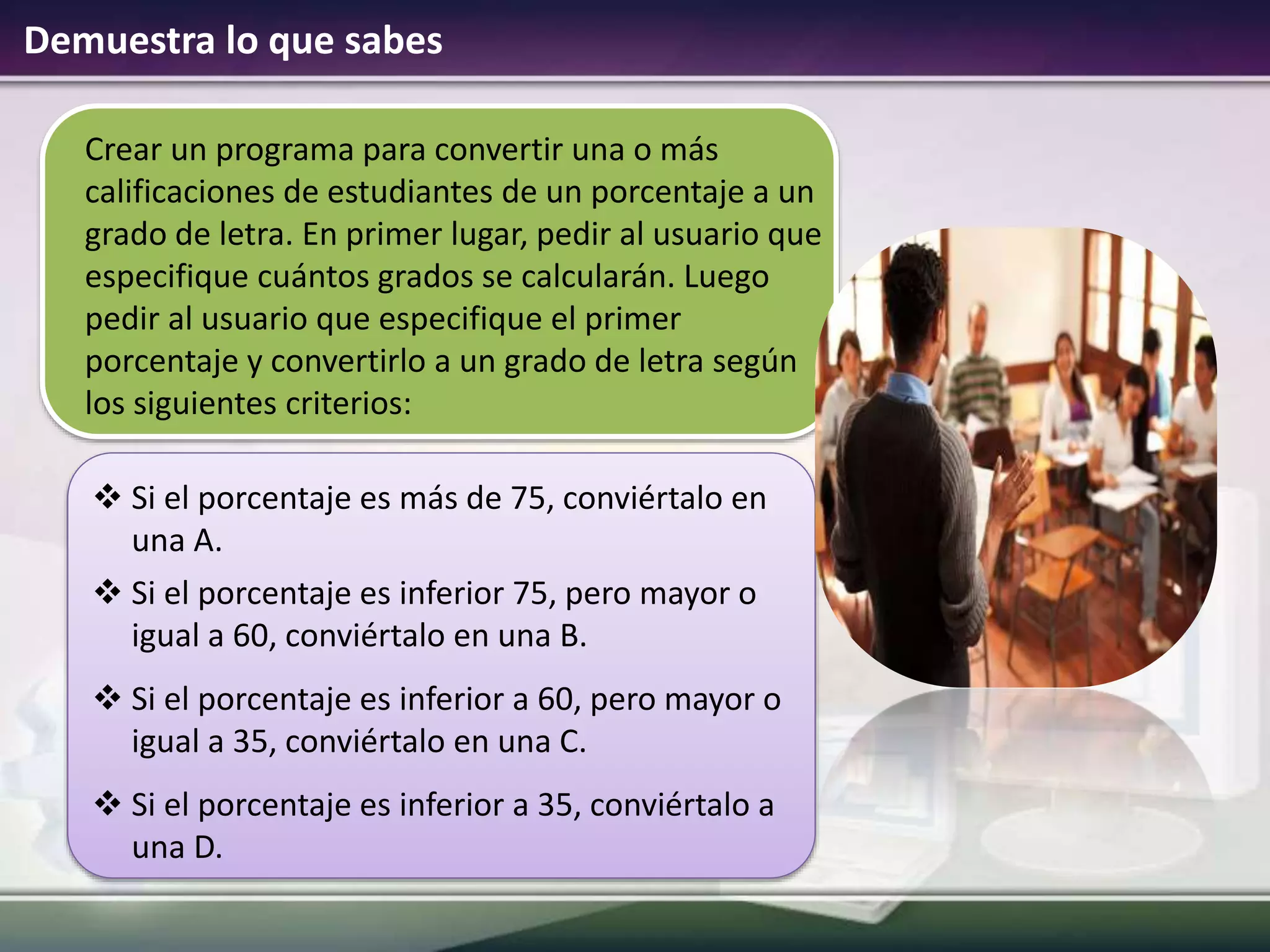 Demuestra lo que sabes
Crear un programa para convertir una o más
calificaciones de estudiantes de un porcentaje a un
grado de letra. En primer lugar, pedir al usuario que
especifique cuántos grados se calcularán. Luego
pedir al usuario que especifique el primer
porcentaje y convertirlo a un grado de letra según
los siguientes criterios:
 Si el porcentaje es más de 75, conviértalo en
una A.
 Si el porcentaje es inferior 75, pero mayor o
igual a 60, conviértalo en una B.
 Si el porcentaje es inferior a 60, pero mayor o
igual a 35, conviértalo en una C.
 Si el porcentaje es inferior a 35, conviértalo a
una D.
 