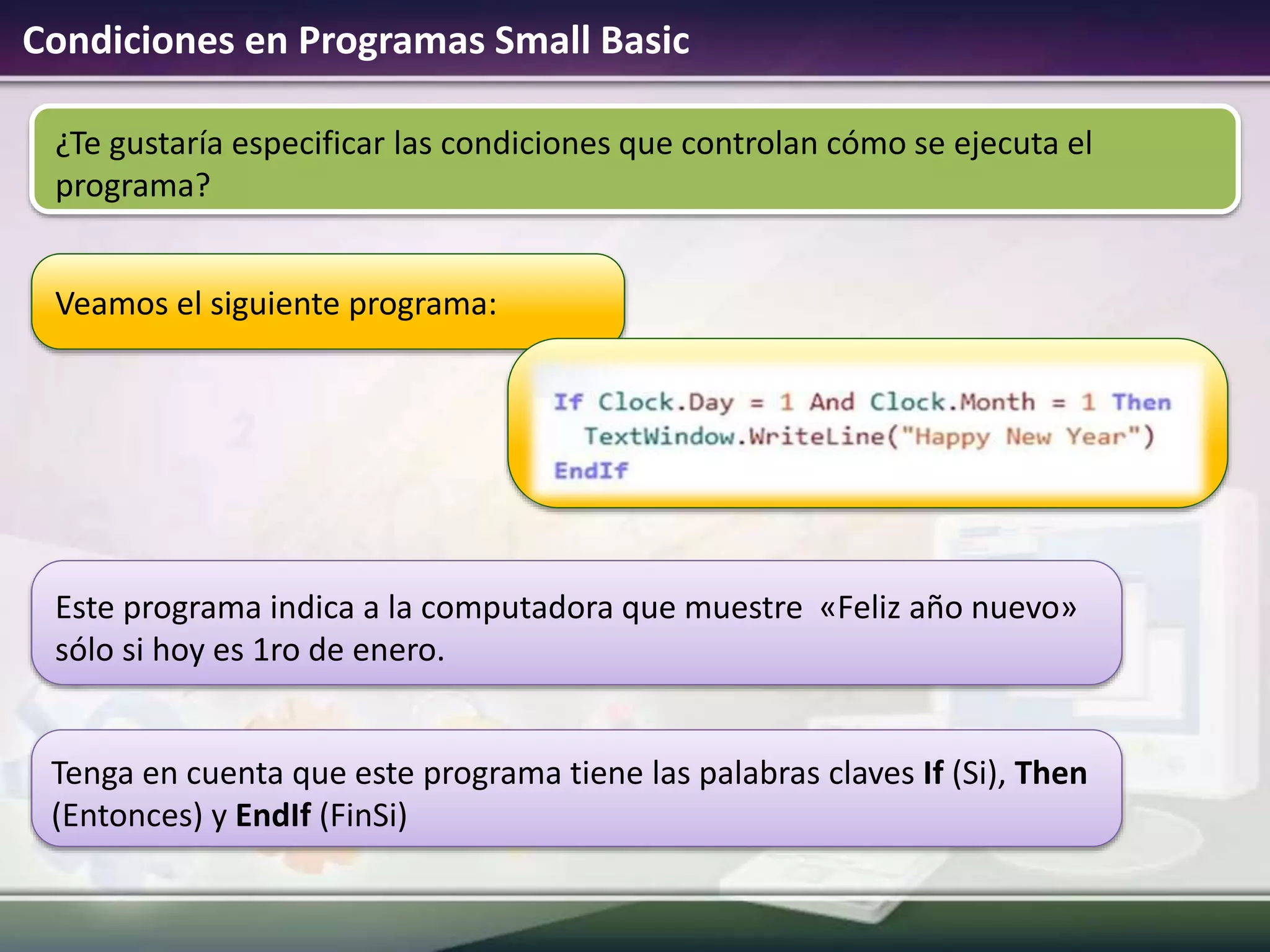 Condiciones en Programas Small Basic
Veamos el siguiente programa:
¿Te gustaría especificar las condiciones que controlan cómo se ejecuta el
programa?
Este programa indica a la computadora que muestre «Feliz año nuevo»
sólo si hoy es 1ro de enero.
Tenga en cuenta que este programa tiene las palabras claves If (Si), Then
(Entonces) y EndIf (FinSi)
 