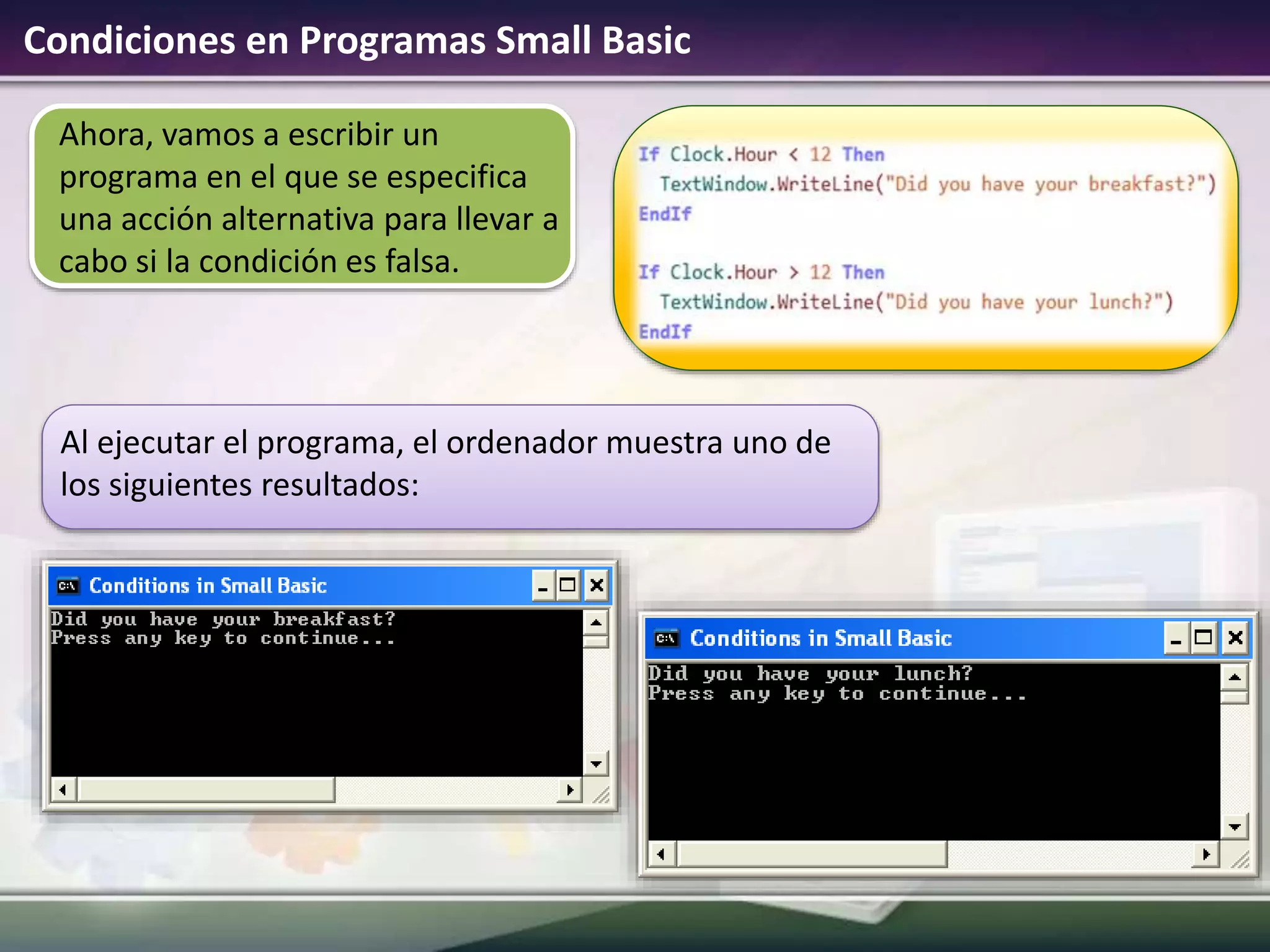 Condiciones en Programas Small Basic
Ahora, vamos a escribir un
programa en el que se especifica
una acción alternativa para llevar a
cabo si la condición es falsa.
Al ejecutar el programa, el ordenador muestra uno de
los siguientes resultados:
 