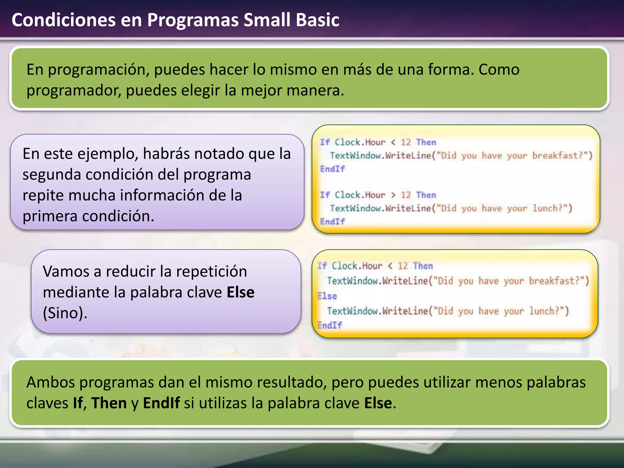Condiciones en Programas Small Basic
En programación, puedes hacer lo mismo en más de una forma. Como
programador, puedes elegir la mejor manera.
En este ejemplo, habrás notado que la
segunda condición del programa
repite mucha información de la
primera condición.
Vamos a reducir la repetición
mediante la palabra clave Else
(Sino).
Ambos programas dan el mismo resultado, pero puedes utilizar menos palabras
claves If, Then y EndIf si utilizas la palabra clave Else.
 