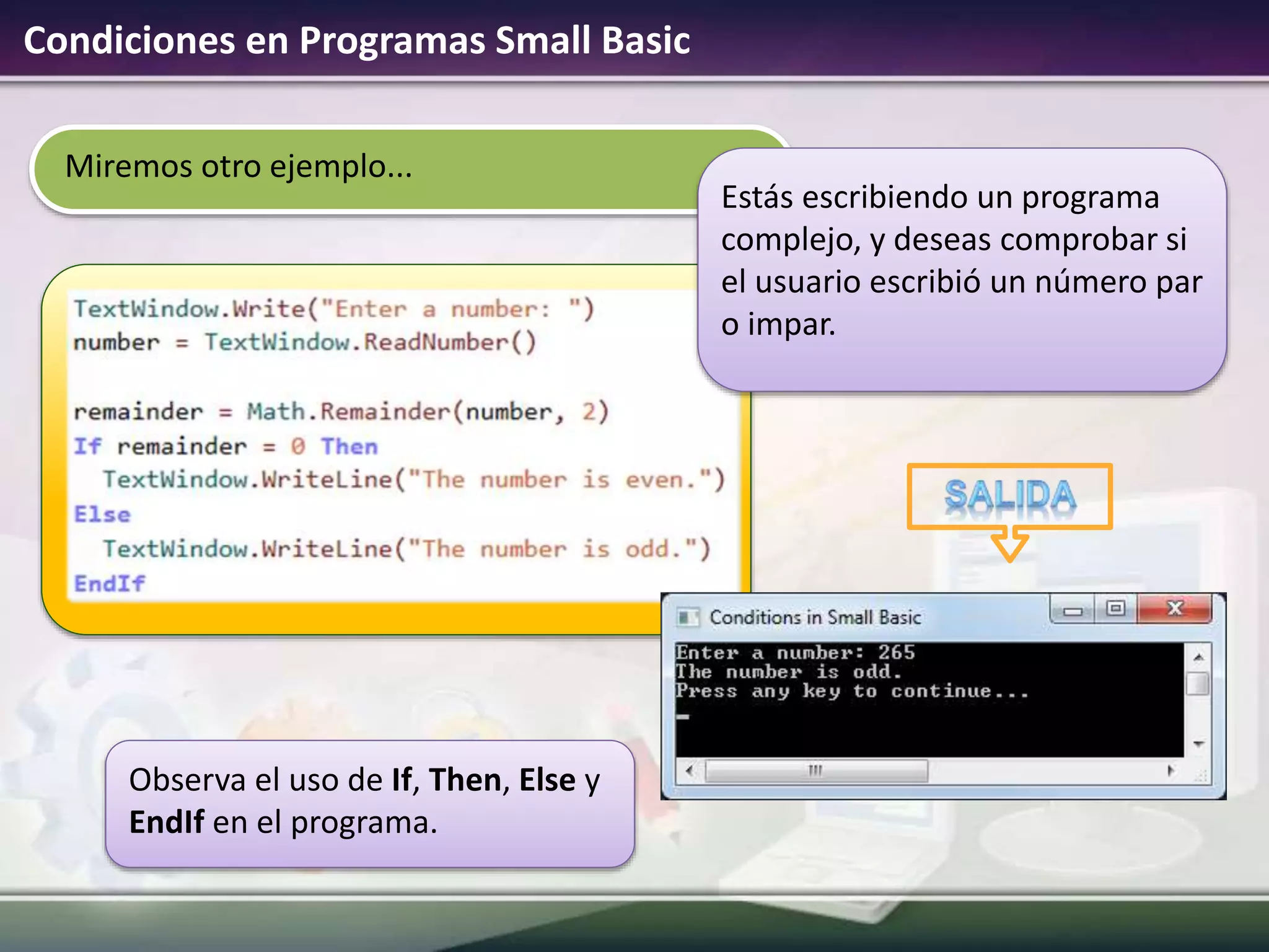 Miremos otro ejemplo...
Condiciones en Programas Small Basic
Observa el uso de If, Then, Else y
EndIf en el programa.
Estás escribiendo un programa
complejo, y deseas comprobar si
el usuario escribió un número par
o impar.
 