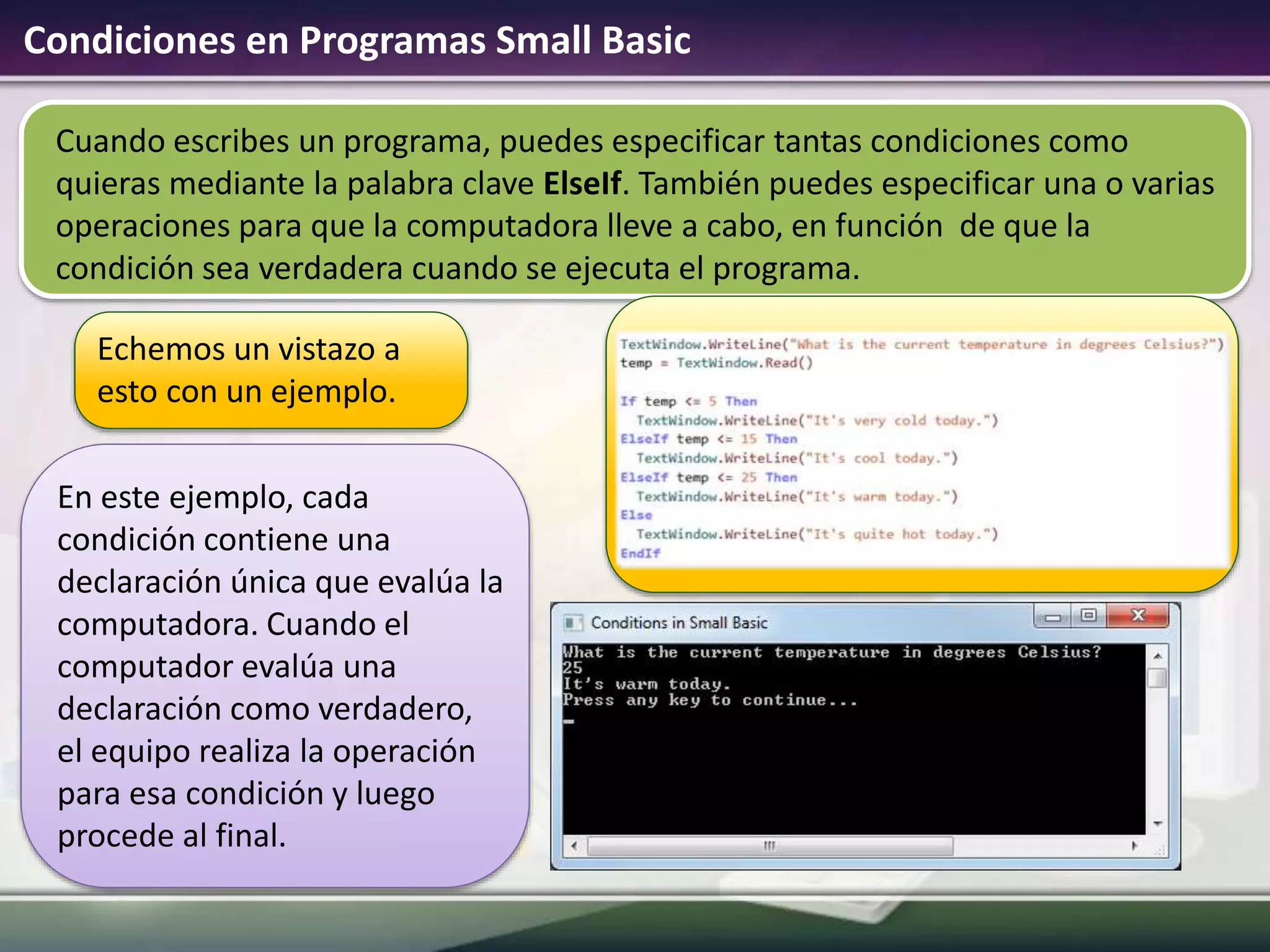 Cuando escribes un programa, puedes especificar tantas condiciones como
quieras mediante la palabra clave ElseIf. También puedes especificar una o varias
operaciones para que la computadora lleve a cabo, en función de que la
condición sea verdadera cuando se ejecuta el programa.
Condiciones en Programas Small Basic
Echemos un vistazo a
esto con un ejemplo.
En este ejemplo, cada
condición contiene una
declaración única que evalúa la
computadora. Cuando el
computador evalúa una
declaración como verdadero,
el equipo realiza la operación
para esa condición y luego
procede al final.
 