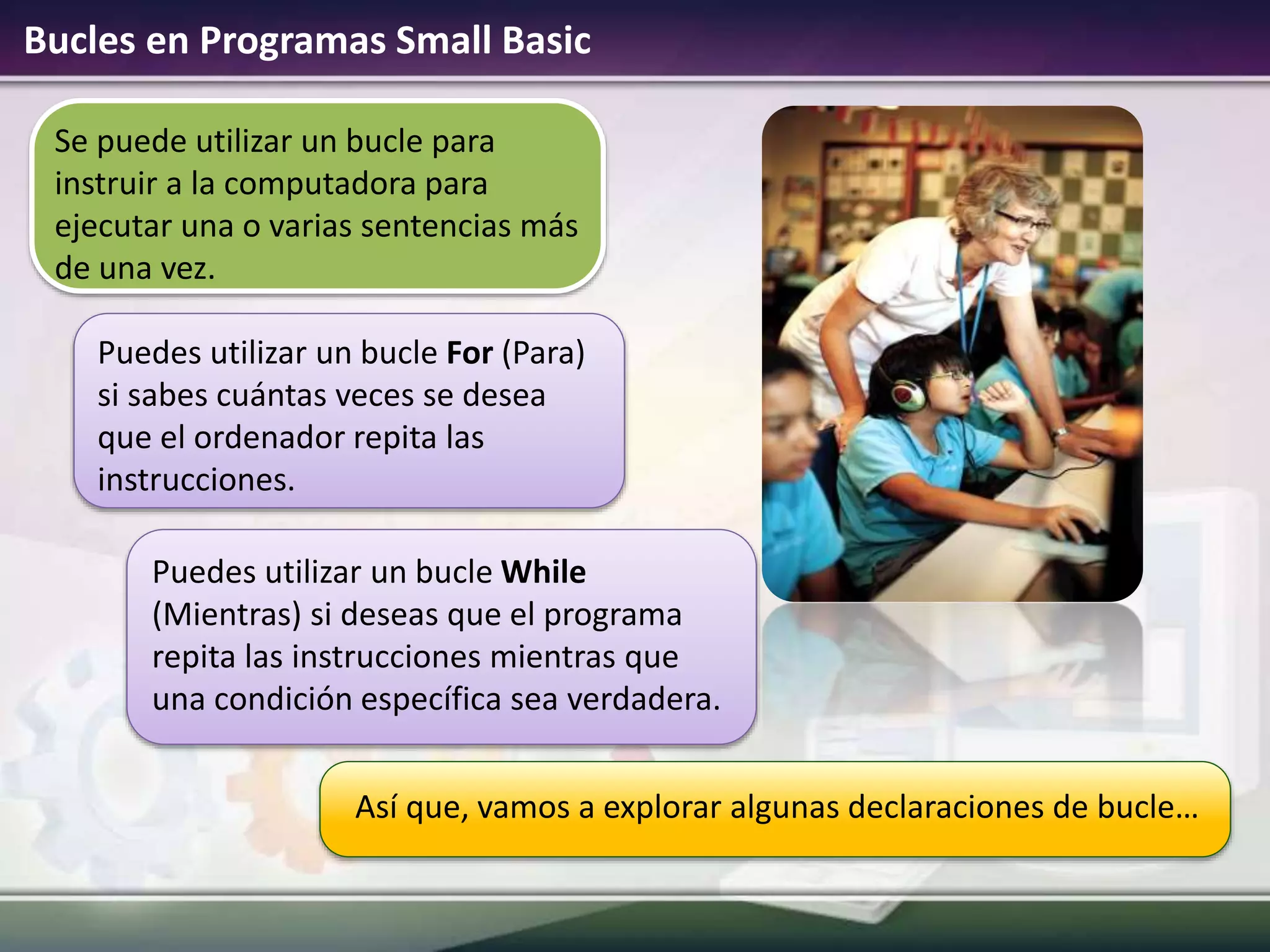 Bucles en Programas Small Basic
Así que, vamos a explorar algunas declaraciones de bucle…
Se puede utilizar un bucle para
instruir a la computadora para
ejecutar una o varias sentencias más
de una vez.
Puedes utilizar un bucle For (Para)
si sabes cuántas veces se desea
que el ordenador repita las
instrucciones.
Puedes utilizar un bucle While
(Mientras) si deseas que el programa
repita las instrucciones mientras que
una condición específica sea verdadera.
 