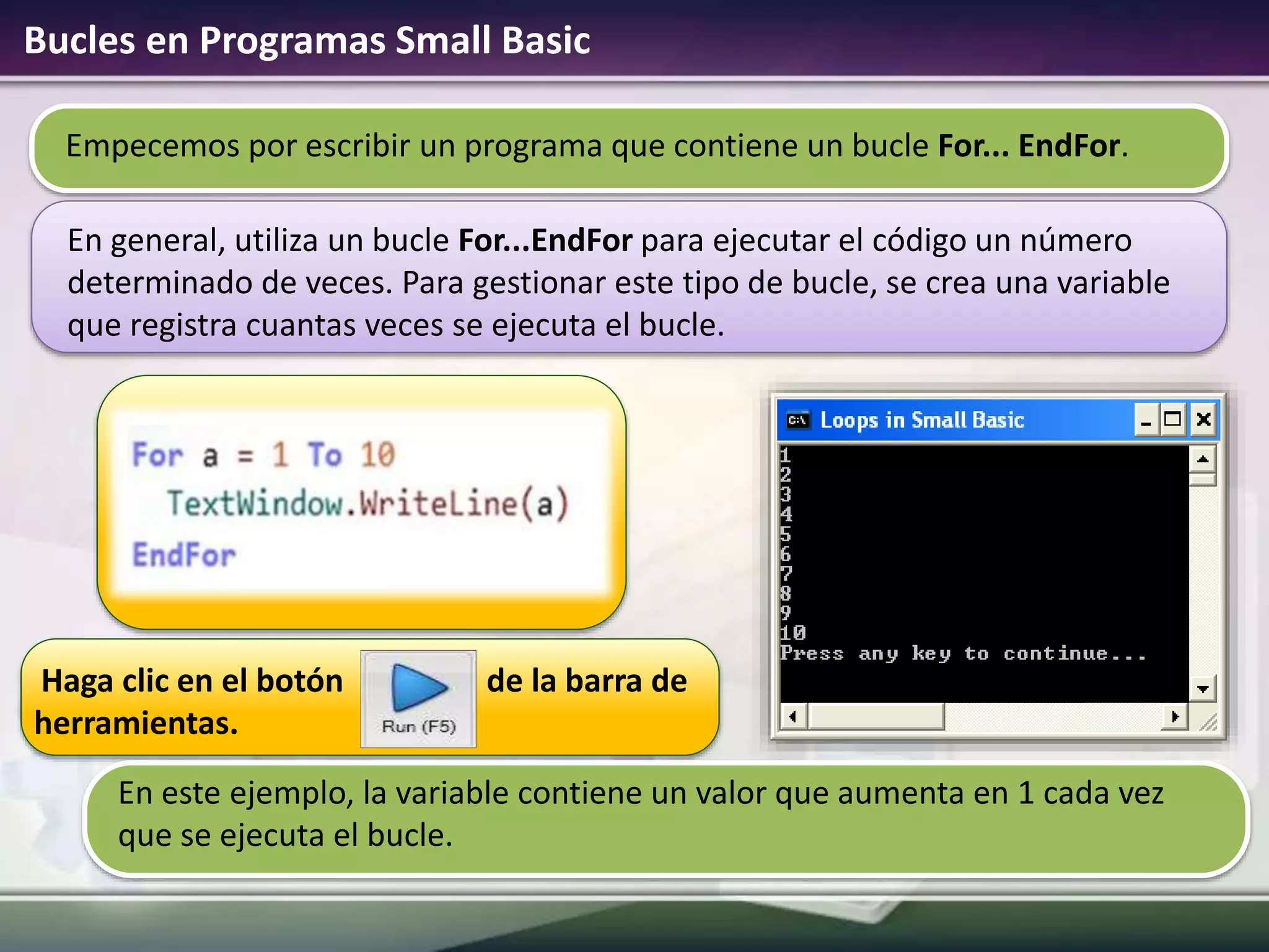 Bucles en Programas Small Basic
Haga clic en el botón de la barra de
herramientas.
En este ejemplo, la variable contiene un valor que aumenta en 1 cada vez
que se ejecuta el bucle.
Empecemos por escribir un programa que contiene un bucle For... EndFor.
En general, utiliza un bucle For...EndFor para ejecutar el código un número
determinado de veces. Para gestionar este tipo de bucle, se crea una variable
que registra cuantas veces se ejecuta el bucle.
 