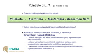 Ydintieto on….? (ja mitä se ei ole) 
•Suomen kielessä ei vakiintunutta termiä 
•Kaikki tieto (prosesseissa ja järjestelmissä) ei ole ydintietoa ! 
•Ydintiedon hallinnan tavoite on määrittää ja hallinnoida konsernitason yhteiskäyttöistätietoa 
•...jolla on merkitystä läpi laajan toimintaprosessikirjon ja organisaatioiden sekä toiminteiden 
•…joka on luonteeltaan monikäyttöistä, staattista ja jaettavaa (esim. perustuotetieto, organisaatiotieto, henkilötieto, asiakastieto...) 
•...joka EI OLE transaktiivista -’tapahtumatietoa’ (myyntitapahtuma, laskurivi, kirjanpidon tilivienti, varastosaldo...) Ydintieto -Avaintieto -Masterdata -Keskeinen tieto  