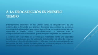 3. LA DROGADICCIÓN EN NUESTRO 
TIEMPO 
Extensamente difundida en los últimos años, la drogadicción es una 
enfermedad estimulada por grandes intereses económicos de personas 
que sin escrúpulos dañan a personas inocentes y en nuestra época es muy 
conocido el medio como “narcotraficantes”, a menudo con la 
complicidad de funcionarios del gobierno que comparten los beneficios. 
a víctimas son sobre todo los jóvenes que, rebelados contra una sociedad 
injusta que rechazan, por la violencia intrafamiliar, la falta de recursos 
económicos, sin estímulos laborales, culturales, sociales que proporcionen 
las ganas de vivir, optan por refugiarse en la droga porque para ellos es 
placentero evadir, olvidar y escapar de la realidad. 
 