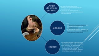 Drogas 
de síntesis 
(éxtasis) 
• Se trata de psicofármacos 
sintéticos, en general variantes de 
la anfetamina. 
• Las drogas de síntesis forman y 
lideran una asociación de consumo 
con otras drogas 
Cocaína 
• es 
un alcaloide tropano cristalino que 
se obtiene de las hojas de 
la planta de coca. 
• Es altamente adictiva debido a la 
forma en que afecta el sistema de 
recompensa mesolímbico. 
Tabaco 
• El tabaco es, junto con el alcohol, 
la sustancia tóxica más consumida 
•Por otro lado, en el sector de 
jóvenes de 15 a 18 años que fuma 
todos los días, es superior el 
porcentaje de mujeres que tienen 
este hábito que el de hombres. 
 
