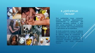 8. ¿QUÉ SON LAS 
DROGAS? 
Son sustancias cuyo consumo 
puede producir dependencia, 
estimulación o depresión del 
sistema nervioso central, o que 
dan como resultado un trastorno 
en la función del comportamiento 
o del ánimo en el individuo. 
Es toda sustancia capaz de alterar 
el organismo y su acción psíquica 
la ejerce sobre la conducta, la 
percepción y la conciencia. La 
dependencia de la droga es el 
consumo excesivo, persistente y 
periódico de toda sustancia 
tóxica. 
 