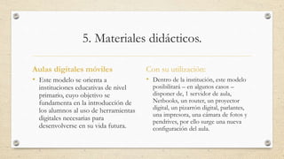 5. Materiales didácticos. 
Aulas digitales móviles 
• Este modelo se orienta a 
instituciones educativas de nivel 
primario, cuyo objetivo se 
fundamenta en la introducción de 
los alumnos al uso de herramientas 
digitales necesarias para 
desenvolverse en su vida futura. 
Con su utilización: 
• Dentro de la institución, este modelo 
posibilitará – en algunos casos – 
disponer de, 1 servidor de aula, 
Netbooks, un router, un proyector 
digital, un pizarrón digital, parlantes, 
una impresora, una cámara de fotos y 
pendrives, por ello surge una nueva 
configuración del aula. 
 