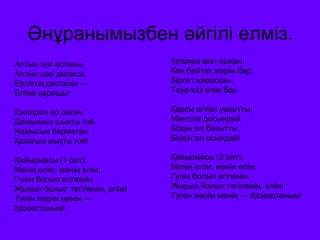 Әнұранымызбен әйгілі елміз. 
Алтын күн аспаны, 
Алтын дән даласы, 
Ерліктің дастаны — 
Еліме қарашы! 
Ежелден ер деген, 
Даңқымыз шықты ғой, 
Намысын бермеген, 
Қазағым мықты ғой! 
Қайырмасы (1 рет): 
Менің елім, менің елім, 
Гүлің болып егілемін, 
Жырың болып төгілемін, елім! 
Туған жерім менің — 
Қазақстаным! 
Ұрпаққа жол ашқан, 
Кең байтақ жерім бар. 
Бірлігі жарасқан, 
Тәуелсіз елім бар. 
Қарсы алған уақытты, 
Мәңгілік досындай. 
Біздің ел бақытты, 
Біздің ел осындай! 
Қайырмасы (2 рет): 
Менің елім, менің елім, 
Гүлің болып егілемін, 
Жырың болып төгілемін, елім! 
Туған жерім менің — Қазақстаным! 
 